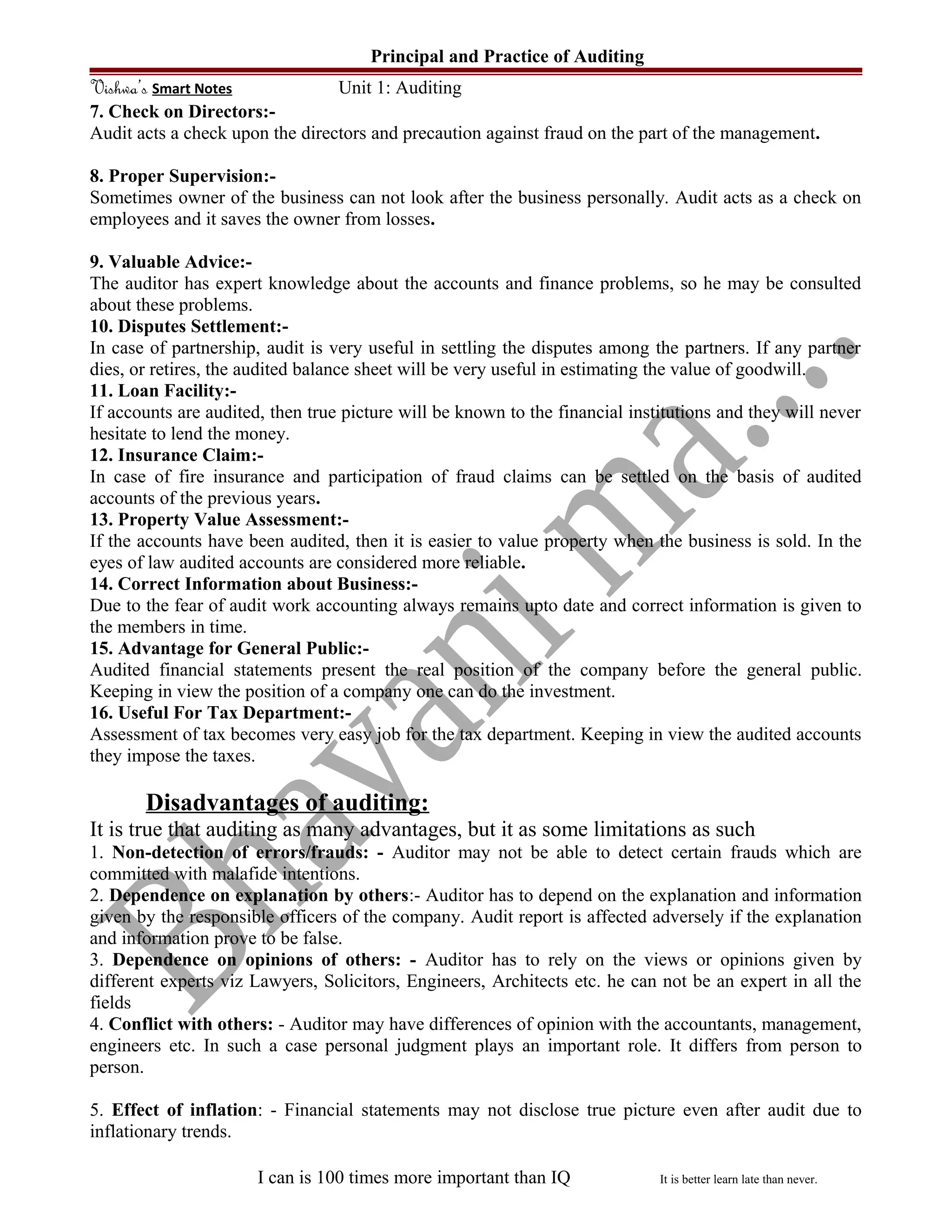 Principal and Practice of Auditing
Vishwa’s Smart Notes Unit 1: Auditing
7. Check on Directors:-
Audit acts a check upon the directors and precaution against fraud on the part of the management.
8. Proper Supervision:-
Sometimes owner of the business can not look after the business personally. Audit acts as a check on
employees and it saves the owner from losses.
9. Valuable Advice:-
The auditor has expert knowledge about the accounts and finance problems, so he may be consulted
about these problems.
10. Disputes Settlement:-
In case of partnership, audit is very useful in settling the disputes among the partners. If any partner
dies, or retires, the audited balance sheet will be very useful in estimating the value of goodwill.
11. Loan Facility:-
If accounts are audited, then true picture will be known to the financial institutions and they will never
hesitate to lend the money.
12. Insurance Claim:-
In case of fire insurance and participation of fraud claims can be settled on the basis of audited
accounts of the previous years.
13. Property Value Assessment:-
If the accounts have been audited, then it is easier to value property when the business is sold. In the
eyes of law audited accounts are considered more reliable.
14. Correct Information about Business:-
Due to the fear of audit work accounting always remains upto date and correct information is given to
the members in time.
15. Advantage for General Public:-
Audited financial statements present the real position of the company before the general public.
Keeping in view the position of a company one can do the investment.
16. Useful For Tax Department:-
Assessment of tax becomes very easy job for the tax department. Keeping in view the audited accounts
they impose the taxes.
Disadvantages of auditing:
It is true that auditing as many advantages, but it as some limitations as such
1. Non-detection of errors/frauds: - Auditor may not be able to detect certain frauds which are
committed with malafide intentions.
2. Dependence on explanation by others:- Auditor has to depend on the explanation and information
given by the responsible officers of the company. Audit report is affected adversely if the explanation
and information prove to be false.
3. Dependence on opinions of others: - Auditor has to rely on the views or opinions given by
different experts viz Lawyers, Solicitors, Engineers, Architects etc. he can not be an expert in all the
fields
4. Conflict with others: - Auditor may have differences of opinion with the accountants, management,
engineers etc. In such a case personal judgment plays an important role. It differs from person to
person.
5. Effect of inflation: - Financial statements may not disclose true picture even after audit due to
inflationary trends.
I can is 100 times more important than IQ It is better learn late than never.
 