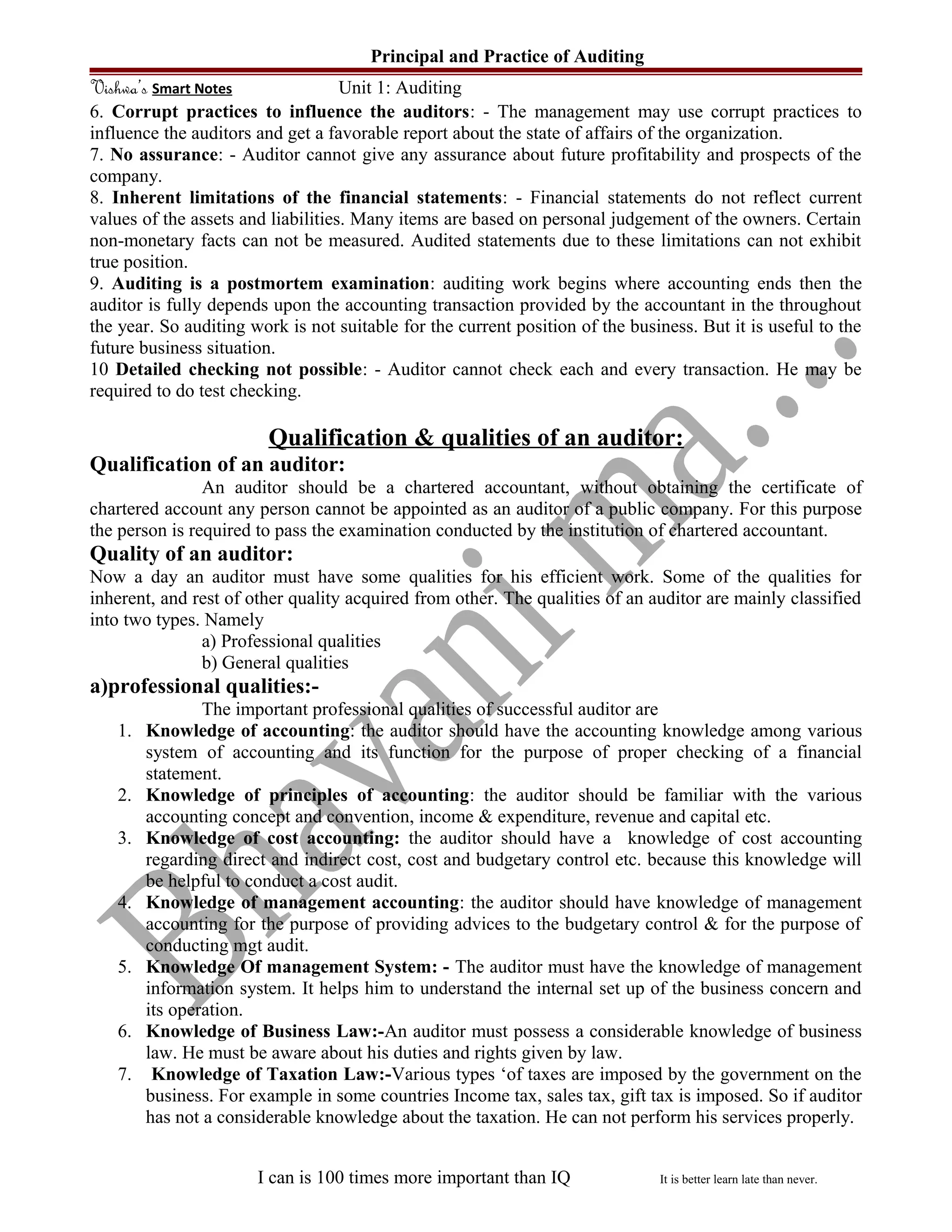Principal and Practice of Auditing
Vishwa’s Smart Notes Unit 1: Auditing
6. Corrupt practices to influence the auditors: - The management may use corrupt practices to
influence the auditors and get a favorable report about the state of affairs of the organization.
7. No assurance: - Auditor cannot give any assurance about future profitability and prospects of the
company.
8. Inherent limitations of the financial statements: - Financial statements do not reflect current
values of the assets and liabilities. Many items are based on personal judgement of the owners. Certain
non-monetary facts can not be measured. Audited statements due to these limitations can not exhibit
true position.
9. Auditing is a postmortem examination: auditing work begins where accounting ends then the
auditor is fully depends upon the accounting transaction provided by the accountant in the throughout
the year. So auditing work is not suitable for the current position of the business. But it is useful to the
future business situation.
10 Detailed checking not possible: - Auditor cannot check each and every transaction. He may be
required to do test checking.
Qualification & qualities of an auditor:
Qualification of an auditor:
An auditor should be a chartered accountant, without obtaining the certificate of
chartered account any person cannot be appointed as an auditor of a public company. For this purpose
the person is required to pass the examination conducted by the institution of chartered accountant.
Quality of an auditor:
Now a day an auditor must have some qualities for his efficient work. Some of the qualities for
inherent, and rest of other quality acquired from other. The qualities of an auditor are mainly classified
into two types. Namely
a) Professional qualities
b) General qualities
a)professional qualities:-
The important professional qualities of successful auditor are
1. Knowledge of accounting: the auditor should have the accounting knowledge among various
system of accounting and its function for the purpose of proper checking of a financial
statement.
2. Knowledge of principles of accounting: the auditor should be familiar with the various
accounting concept and convention, income & expenditure, revenue and capital etc.
3. Knowledge of cost accounting: the auditor should have a knowledge of cost accounting
regarding direct and indirect cost, cost and budgetary control etc. because this knowledge will
be helpful to conduct a cost audit.
4. Knowledge of management accounting: the auditor should have knowledge of management
accounting for the purpose of providing advices to the budgetary control & for the purpose of
conducting mgt audit.
5. Knowledge Of management System: - The auditor must have the knowledge of management
information system. It helps him to understand the internal set up of the business concern and
its operation.
6. Knowledge of Business Law:-An auditor must possess a considerable knowledge of business
law. He must be aware about his duties and rights given by law.
7. Knowledge of Taxation Law:-Various types ‘of taxes are imposed by the government on the
business. For example in some countries Income tax, sales tax, gift tax is imposed. So if auditor
has not a considerable knowledge about the taxation. He can not perform his services properly.
I can is 100 times more important than IQ It is better learn late than never.
 
