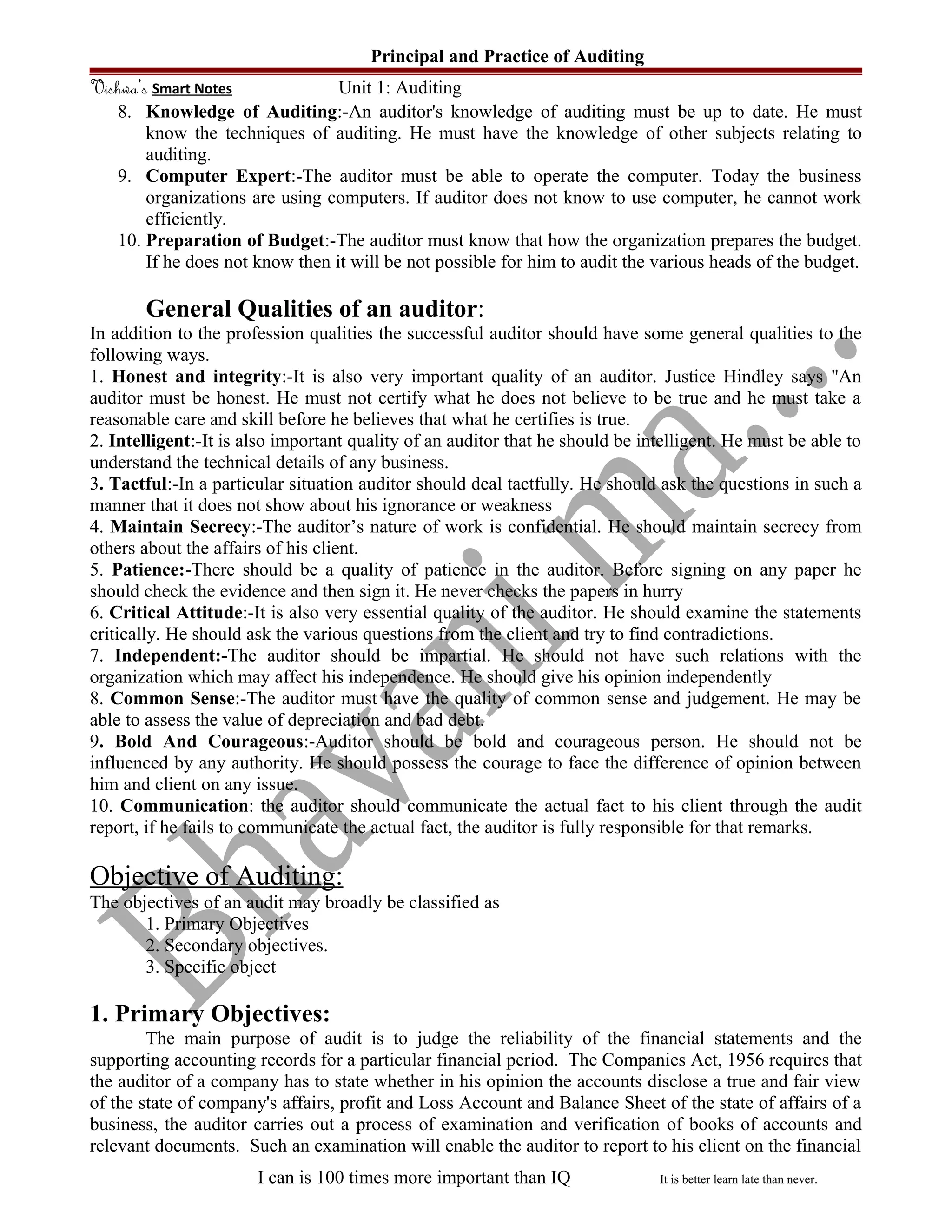 Principal and Practice of Auditing
Vishwa’s Smart Notes Unit 1: Auditing
8. Knowledge of Auditing:-An auditor's knowledge of auditing must be up to date. He must
know the techniques of auditing. He must have the knowledge of other subjects relating to
auditing.
9. Computer Expert:-The auditor must be able to operate the computer. Today the business
organizations are using computers. If auditor does not know to use computer, he cannot work
efficiently.
10. Preparation of Budget:-The auditor must know that how the organization prepares the budget.
If he does not know then it will be not possible for him to audit the various heads of the budget.
General Qualities of an auditor:
In addition to the profession qualities the successful auditor should have some general qualities to the
following ways.
1. Honest and integrity:-It is also very important quality of an auditor. Justice Hindley says "An
auditor must be honest. He must not certify what he does not believe to be true and he must take a
reasonable care and skill before he believes that what he certifies is true.
2. Intelligent:-It is also important quality of an auditor that he should be intelligent. He must be able to
understand the technical details of any business.
3. Tactful:-In a particular situation auditor should deal tactfully. He should ask the questions in such a
manner that it does not show about his ignorance or weakness
4. Maintain Secrecy:-The auditor’s nature of work is confidential. He should maintain secrecy from
others about the affairs of his client.
5. Patience:-There should be a quality of patience in the auditor. Before signing on any paper he
should check the evidence and then sign it. He never checks the papers in hurry
6. Critical Attitude:-It is also very essential quality of the auditor. He should examine the statements
critically. He should ask the various questions from the client and try to find contradictions.
7. Independent:-The auditor should be impartial. He should not have such relations with the
organization which may affect his independence. He should give his opinion independently
8. Common Sense:-The auditor must have the quality of common sense and judgement. He may be
able to assess the value of depreciation and bad debt.
9. Bold And Courageous:-Auditor should be bold and courageous person. He should not be
influenced by any authority. He should possess the courage to face the difference of opinion between
him and client on any issue.
10. Communication: the auditor should communicate the actual fact to his client through the audit
report, if he fails to communicate the actual fact, the auditor is fully responsible for that remarks.
Objective of Auditing:
The objectives of an audit may broadly be classified as
1. Primary Objectives
2. Secondary objectives.
3. Specific object
1. Primary Objectives:
The main purpose of audit is to judge the reliability of the financial statements and the
supporting accounting records for a particular financial period. The Companies Act, 1956 requires that
the auditor of a company has to state whether in his opinion the accounts disclose a true and fair view
of the state of company's affairs, profit and Loss Account and Balance Sheet of the state of affairs of a
business, the auditor carries out a process of examination and verification of books of accounts and
relevant documents. Such an examination will enable the auditor to report to his client on the financial
I can is 100 times more important than IQ It is better learn late than never.
 