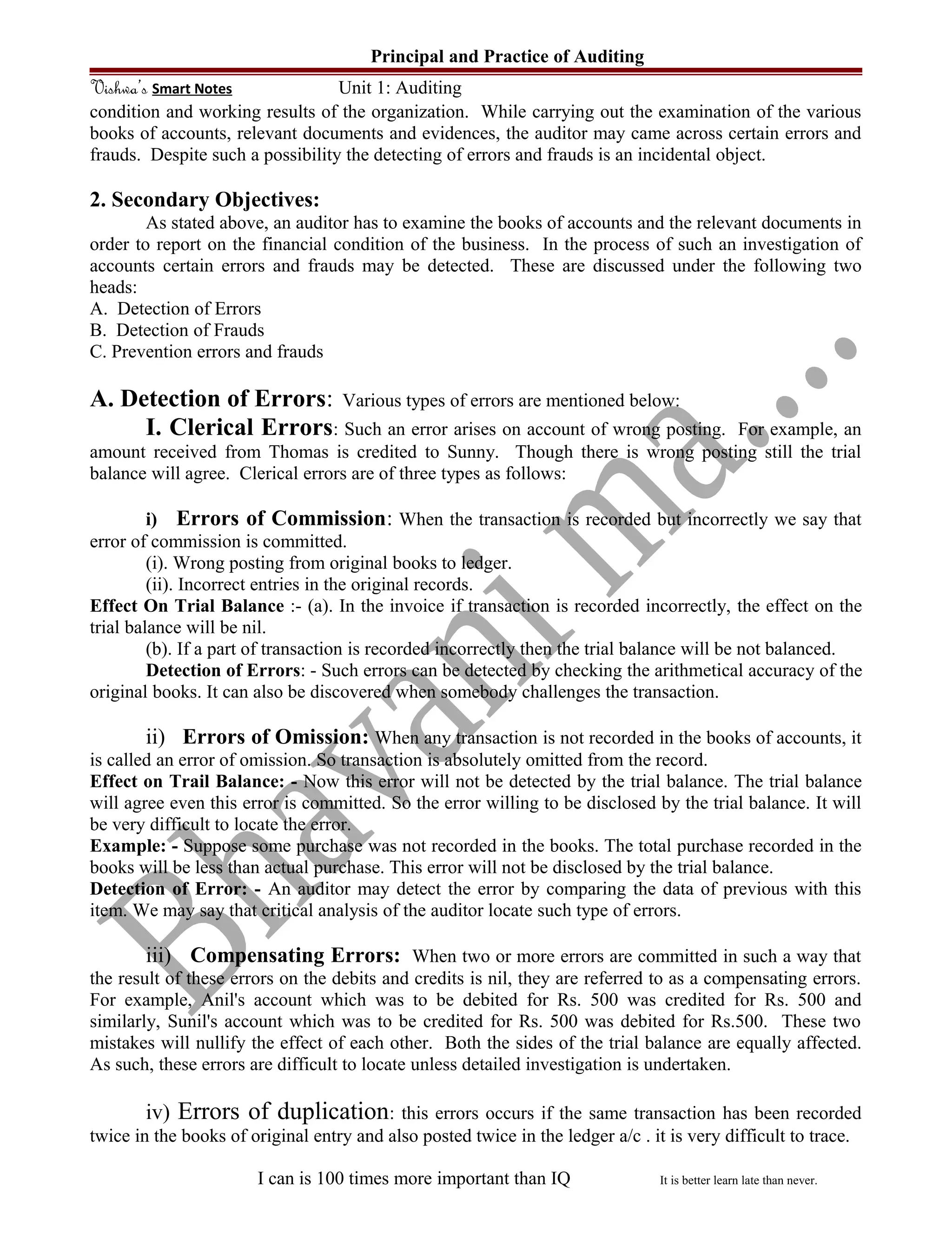 Principal and Practice of Auditing
Vishwa’s Smart Notes Unit 1: Auditing
condition and working results of the organization. While carrying out the examination of the various
books of accounts, relevant documents and evidences, the auditor may came across certain errors and
frauds. Despite such a possibility the detecting of errors and frauds is an incidental object.
2. Secondary Objectives:
As stated above, an auditor has to examine the books of accounts and the relevant documents in
order to report on the financial condition of the business. In the process of such an investigation of
accounts certain errors and frauds may be detected. These are discussed under the following two
heads:
A. Detection of Errors
B. Detection of Frauds
C. Prevention errors and frauds
A. Detection of Errors: Various types of errors are mentioned below:
I. Clerical Errors: Such an error arises on account of wrong posting. For example, an
amount received from Thomas is credited to Sunny. Though there is wrong posting still the trial
balance will agree. Clerical errors are of three types as follows:
i) Errors of Commission: When the transaction is recorded but incorrectly we say that
error of commission is committed.
(i). Wrong posting from original books to ledger.
(ii). Incorrect entries in the original records.
Effect On Trial Balance :- (a). In the invoice if transaction is recorded incorrectly, the effect on the
trial balance will be nil.
(b). If a part of transaction is recorded incorrectly then the trial balance will be not balanced.
Detection of Errors: - Such errors can be detected by checking the arithmetical accuracy of the
original books. It can also be discovered when somebody challenges the transaction.
ii) Errors of Omission: When any transaction is not recorded in the books of accounts, it
is called an error of omission. So transaction is absolutely omitted from the record.
Effect on Trail Balance: - Now this error will not be detected by the trial balance. The trial balance
will agree even this error is committed. So the error willing to be disclosed by the trial balance. It will
be very difficult to locate the error.
Example: - Suppose some purchase was not recorded in the books. The total purchase recorded in the
books will be less than actual purchase. This error will not be disclosed by the trial balance.
Detection of Error: - An auditor may detect the error by comparing the data of previous with this
item. We may say that critical analysis of the auditor locate such type of errors.
iii) Compensating Errors: When two or more errors are committed in such a way that
the result of these errors on the debits and credits is nil, they are referred to as a compensating errors.
For example, Anil's account which was to be debited for Rs. 500 was credited for Rs. 500 and
similarly, Sunil's account which was to be credited for Rs. 500 was debited for Rs.500. These two
mistakes will nullify the effect of each other. Both the sides of the trial balance are equally affected.
As such, these errors are difficult to locate unless detailed investigation is undertaken.
iv) Errors of duplication: this errors occurs if the same transaction has been recorded
twice in the books of original entry and also posted twice in the ledger a/c . it is very difficult to trace.
I can is 100 times more important than IQ It is better learn late than never.
 