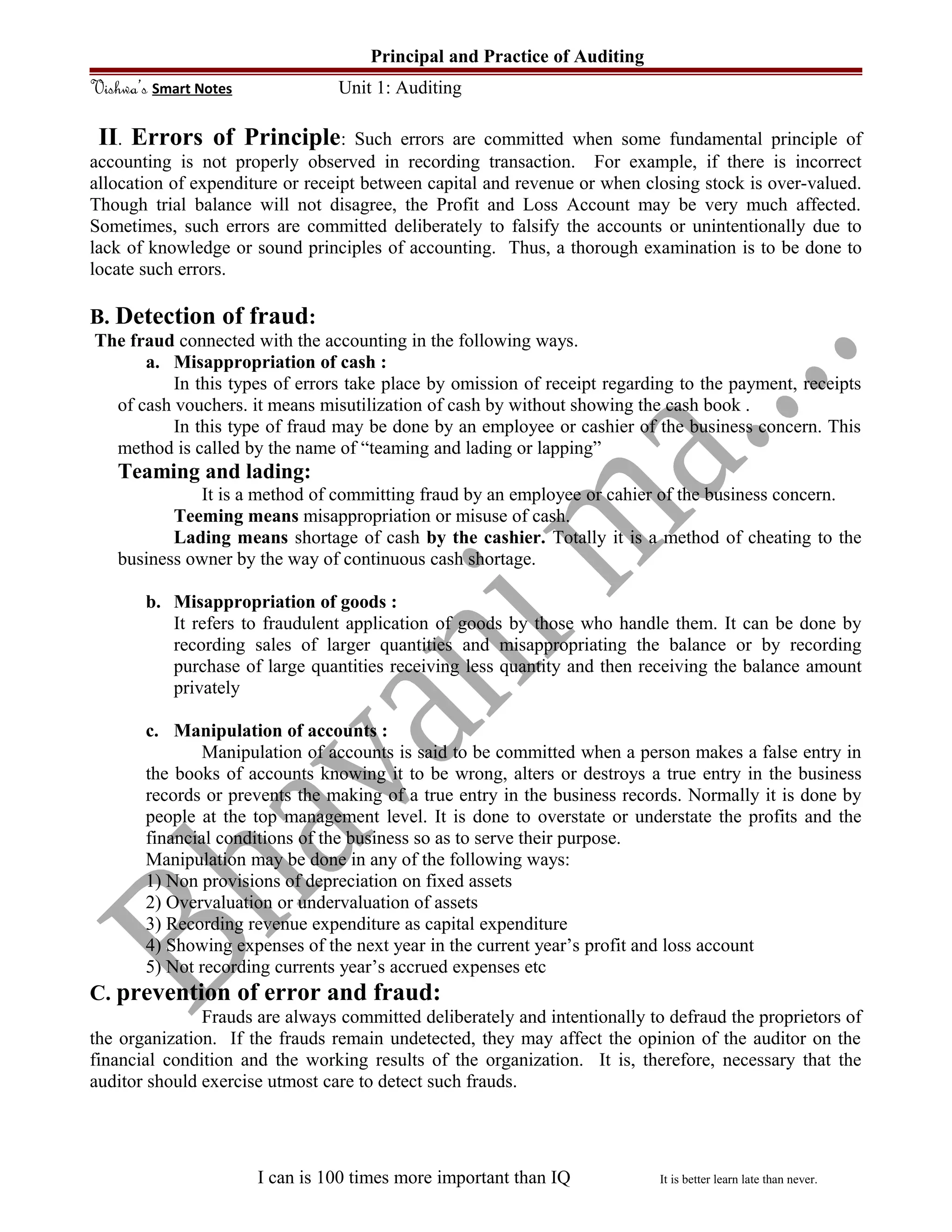 Principal and Practice of Auditing
Vishwa’s Smart Notes Unit 1: Auditing
II. Errors of Principle: Such errors are committed when some fundamental principle of
accounting is not properly observed in recording transaction. For example, if there is incorrect
allocation of expenditure or receipt between capital and revenue or when closing stock is over-valued.
Though trial balance will not disagree, the Profit and Loss Account may be very much affected.
Sometimes, such errors are committed deliberately to falsify the accounts or unintentionally due to
lack of knowledge or sound principles of accounting. Thus, a thorough examination is to be done to
locate such errors.
B. Detection of fraud:
The fraud connected with the accounting in the following ways.
a. Misappropriation of cash :
In this types of errors take place by omission of receipt regarding to the payment, receipts
of cash vouchers. it means misutilization of cash by without showing the cash book .
In this type of fraud may be done by an employee or cashier of the business concern. This
method is called by the name of “teaming and lading or lapping”
Teaming and lading:
It is a method of committing fraud by an employee or cahier of the business concern.
Teeming means misappropriation or misuse of cash.
Lading means shortage of cash by the cashier. Totally it is a method of cheating to the
business owner by the way of continuous cash shortage.
b. Misappropriation of goods :
It refers to fraudulent application of goods by those who handle them. It can be done by
recording sales of larger quantities and misappropriating the balance or by recording
purchase of large quantities receiving less quantity and then receiving the balance amount
privately
c. Manipulation of accounts :
Manipulation of accounts is said to be committed when a person makes a false entry in
the books of accounts knowing it to be wrong, alters or destroys a true entry in the business
records or prevents the making of a true entry in the business records. Normally it is done by
people at the top management level. It is done to overstate or understate the profits and the
financial conditions of the business so as to serve their purpose.
Manipulation may be done in any of the following ways:
1) Non provisions of depreciation on fixed assets
2) Overvaluation or undervaluation of assets
3) Recording revenue expenditure as capital expenditure
4) Showing expenses of the next year in the current year’s profit and loss account
5) Not recording currents year’s accrued expenses etc
C. prevention of error and fraud:
Frauds are always committed deliberately and intentionally to defraud the proprietors of
the organization. If the frauds remain undetected, they may affect the opinion of the auditor on the
financial condition and the working results of the organization. It is, therefore, necessary that the
auditor should exercise utmost care to detect such frauds.
I can is 100 times more important than IQ It is better learn late than never.
 