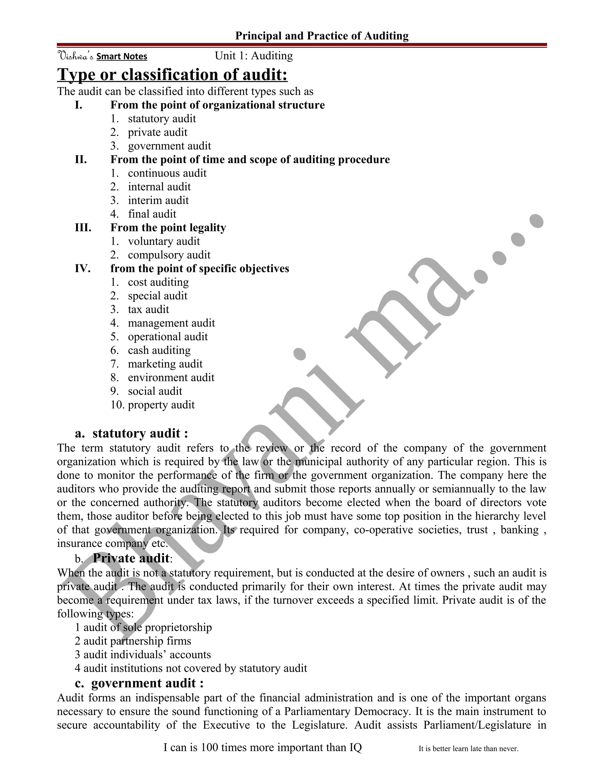 Principal and Practice of Auditing
Vishwa’s Smart Notes Unit 1: Auditing
Type or classification of audit:
The audit can be classified into different types such as
I. From the point of organizational structure
1. statutory audit
2. private audit
3. government audit
II. From the point of time and scope of auditing procedure
1. continuous audit
2. internal audit
3. interim audit
4. final audit
III. From the point legality
1. voluntary audit
2. compulsory audit
IV. from the point of specific objectives
1. cost auditing
2. special audit
3. tax audit
4. management audit
5. operational audit
6. cash auditing
7. marketing audit
8. environment audit
9. social audit
10. property audit
a. statutory audit :
The term statutory audit refers to the review or the record of the company of the government
organization which is required by the law or the municipal authority of any particular region. This is
done to monitor the performance of the firm or the government organization. The company here the
auditors who provide the auditing report and submit those reports annually or semiannually to the law
or the concerned authority. The statutory auditors become elected when the board of directors vote
them, those auditor before being elected to this job must have some top position in the hierarchy level
of that government organization. Its required for company, co-operative societies, trust , banking ,
insurance company etc.
b. Private audit:
When the audit is not a statutory requirement, but is conducted at the desire of owners , such an audit is
private audit . The audit is conducted primarily for their own interest. At times the private audit may
become a requirement under tax laws, if the turnover exceeds a specified limit. Private audit is of the
following types:
1 audit of sole proprietorship
2 audit partnership firms
3 audit individuals’ accounts
4 audit institutions not covered by statutory audit
c. government audit :
Audit forms an indispensable part of the financial administration and is one of the important organs
necessary to ensure the sound functioning of a Parliamentary Democracy. It is the main instrument to
secure accountability of the Executive to the Legislature. Audit assists Parliament/Legislature in
I can is 100 times more important than IQ It is better learn late than never.
 