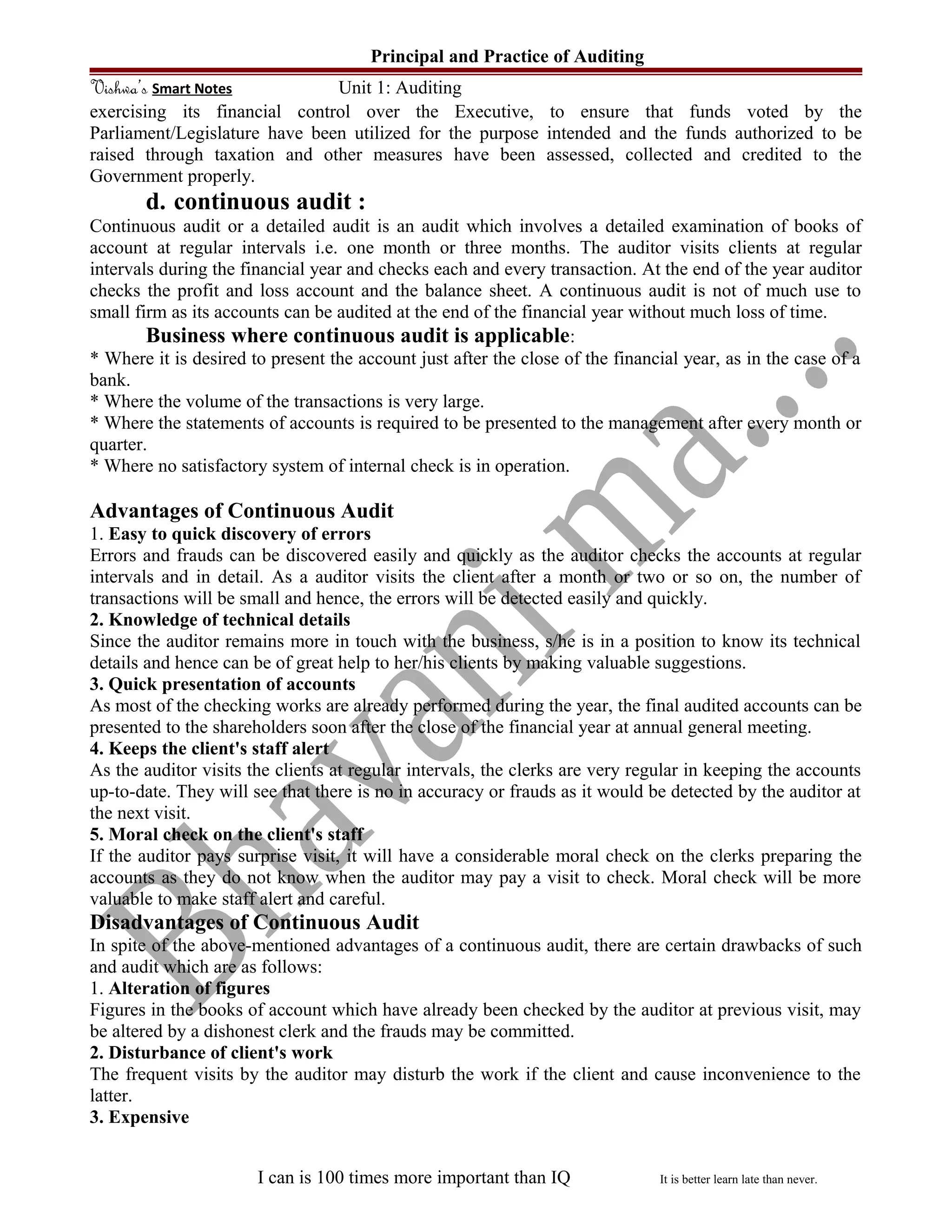 Principal and Practice of Auditing
Vishwa’s Smart Notes Unit 1: Auditing
exercising its financial control over the Executive, to ensure that funds voted by the
Parliament/Legislature have been utilized for the purpose intended and the funds authorized to be
raised through taxation and other measures have been assessed, collected and credited to the
Government properly.
d. continuous audit :
Continuous audit or a detailed audit is an audit which involves a detailed examination of books of
account at regular intervals i.e. one month or three months. The auditor visits clients at regular
intervals during the financial year and checks each and every transaction. At the end of the year auditor
checks the profit and loss account and the balance sheet. A continuous audit is not of much use to
small firm as its accounts can be audited at the end of the financial year without much loss of time.
Business where continuous audit is applicable:
* Where it is desired to present the account just after the close of the financial year, as in the case of a
bank.
* Where the volume of the transactions is very large.
* Where the statements of accounts is required to be presented to the management after every month or
quarter.
* Where no satisfactory system of internal check is in operation.
Advantages of Continuous Audit
1. Easy to quick discovery of errors
Errors and frauds can be discovered easily and quickly as the auditor checks the accounts at regular
intervals and in detail. As a auditor visits the client after a month or two or so on, the number of
transactions will be small and hence, the errors will be detected easily and quickly.
2. Knowledge of technical details
Since the auditor remains more in touch with the business, s/he is in a position to know its technical
details and hence can be of great help to her/his clients by making valuable suggestions.
3. Quick presentation of accounts
As most of the checking works are already performed during the year, the final audited accounts can be
presented to the shareholders soon after the close of the financial year at annual general meeting.
4. Keeps the client's staff alert
As the auditor visits the clients at regular intervals, the clerks are very regular in keeping the accounts
up-to-date. They will see that there is no in accuracy or frauds as it would be detected by the auditor at
the next visit.
5. Moral check on the client's staff
If the auditor pays surprise visit, it will have a considerable moral check on the clerks preparing the
accounts as they do not know when the auditor may pay a visit to check. Moral check will be more
valuable to make staff alert and careful.
Disadvantages of Continuous Audit
In spite of the above-mentioned advantages of a continuous audit, there are certain drawbacks of such
and audit which are as follows:
1. Alteration of figures
Figures in the books of account which have already been checked by the auditor at previous visit, may
be altered by a dishonest clerk and the frauds may be committed.
2. Disturbance of client's work
The frequent visits by the auditor may disturb the work if the client and cause inconvenience to the
latter.
3. Expensive
I can is 100 times more important than IQ It is better learn late than never.
 