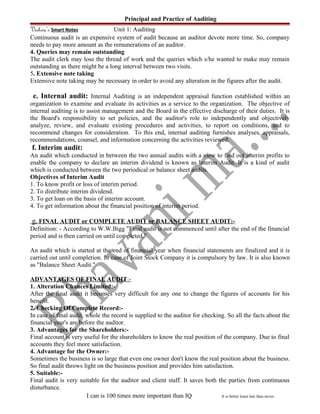 Principal and Practice of Auditing
Vishwa’s Smart Notes Unit 1: Auditing
Continuous audit is an expensive system of audit because an auditor devote more time. So, company
needs to pay more amount as the remunerations of an auditor.
4. Queries may remain outstanding
The audit clerk may lose the thread of work and the queries which s/he wanted to make may remain
outstanding as there might be a long interval between two visits.
5. Extensive note taking
Extensive note taking may be necessary in order to avoid any alteration in the figures after the audit.
e. Internal audit: Internal Auditing is an independent appraisal function established within an
organization to examine and evaluate its activities as a service to the organization. The objective of
internal auditing is to assist management and the Board in the effective discharge of their duties. It is
the Board's responsibility to set policies, and the auditor's role to independently and objectively
analyze, review, and evaluate existing procedures and activities, to report on conditions, and to
recommend changes for consideration. To this end, internal auditing furnishes analyses, appraisals,
recommendations, counsel, and information concerning the activities reviewed.
f. Interim audit:
An audit which conducted in between the two annual audits with a view to find out interim profits to
enable the company to declare an interim dividend is known as Interim Audit. It is a kind of audit
which is conducted between the two periodical or balance sheet audits.
Objectives of Interim Audit
1. To know profit or loss of interim period.
2. To distribute interim dividend.
3. To get loan on the basis of interim account.
4. To get information about the financial position of interim period.
g. FINAL AUDIT or COMPLETE AUDIT or BALANCE SHEET AUDIT:-
Definition: - According to W.W.Bigg "Final audit is not commenced until after the end of the financial
period and is then carried on until completed."
An audit which is started at the end of financial year when financial statements are finalized and it is
carried out until completion. In case of Joint Stock Company it is compulsory by law. It is also known
as "Balance Sheet Audit."
ADVANTAGES OF FINAL AUDIT:-
1. Alteration Chances Limited:-
After the final audit it becomes very difficult for any one to change the figures of accounts for his
benefit.
2. Checking Of Complete Record:-
In case of final audit, whole the record is supplied to the auditor for checking. So all the facts about the
financial year's are before the auditor.
3. Advantages for the Shareholders:-
Final account is very useful for the shareholders to know the real position of the company. Due to final
accounts they feel more satisfaction.
4. Advantage for the Owner:-
Sometimes the business is so large that even one owner don't know the real position about the business.
So final audit throws light on the business position and provides him satisfaction.
5. Suitable:-
Final audit is very suitable for the auditor and client staff. It saves both the parties from continuous
disturbance.
I can is 100 times more important than IQ It is better learn late than never.
 