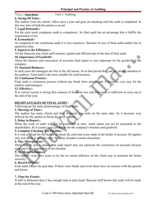 Principal and Practice of Auditing
Vishwa’s Smart Notes Unit 1: Auditing
6. Saving Of Time:-
The auditor visits the clients’ office once a year and goes on checking until the audit is completed. In
this way time of both the parties is saved.
7. Legal Demands:-
For the joint stock companies audit is compulsory. So final audit has an advantage that it fulfills the
requirement of law.
8. Economical:-
As compared to the continuous audit it is less expensive. Because in case of final audit auditor has to
spend less time.
9. Improves the Efficiency:-
All the financial year client staff remains vigilant and efficient due to the fear of final audit.
10. Importance of Goodwill:-
About the fairness and correctness of accounts final report is very important for the goodwill of the
company.
11. Seasonal Business:-
In such cases the managers are free in the off season. So in that period they can pay proper attention to
the auditors. Final audit is the most suitable for such business.
12. Continuous Process:-
Final audit is continuous process without any break from start to end. It becomes very easy for the
auditors and managers.
13. Effective:-
If in control system is strong then chances of fraud are low and final audit is sufficient to carry out at
the end of the year.
DISADVANTAGES OF FINAL AUDIT:-
Following are the main disadvantages of final audit:
1. Shortage of Time:-
The auditor has many clients and their financial year ends on the same date. So it becomes very
difficult for the auditor to finish the work in time.
2. Delay in Report:-
When the work of audit will not be controlled in time. Audit report can not be presented to the
shareholders. So it creates many problems for the company's business and goodwill.
3. Complete Checking Not Possible:-
It is very difficult for the auditor to check the each and every made in the books of account. He applies
only test check to save the time. So many mistakes remain untouched.
4. May Misrepresent:-
There may be also a chance that audit report may not represent the correctness of accounts because
each and every transaction is not checked.
5. No Moral Influence:-
The auditor visits once years so he has no moral influence on the client stay to maintain the books
correctly.
6. Record Of Past:-
Final audit relates the past data. If there were frauds and errors these have no concern with the present
and future.
7. Time for Fraud:-
If staff is dishonest then it has enough time to plan fraud. Because staff knows that audit will be made
at the end of the year.
I can is 100 times more important than IQ It is better learn late than never.
 