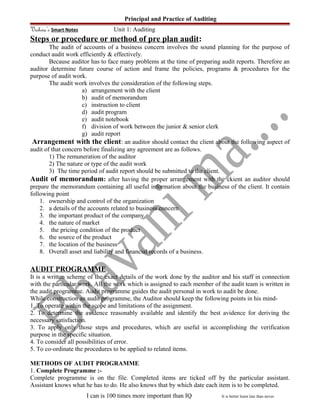 Principal and Practice of Auditing
Vishwa’s Smart Notes Unit 1: Auditing
Steps or procedure or method of pre plan audit:
The audit of accounts of a business concern involves the sound planning for the purpose of
conduct audit work efficiently & effectively.
Because auditor has to face many problems at the time of preparing audit reports. Therefore an
auditor determine future course of action and frame the policies, programs & procedures for the
purpose of audit work.
The audit work involves the consideration of the following steps.
a) arrangement with the client
b) audit of memorandum
c) instruction to client
d) audit program
e) audit notebook
f) division of work between the junior & senior clerk
g) audit report
Arrangement with the client: an auditor should contact the client about the following aspect of
audit of that concern before finalizing any agreement are as follows.
1) The remuneration of the auditor
2) The nature or type of the audit work
3) The time period of audit report should be submitted to the client.
Audit of memorandum: after having the proper arrangement with the ckient an auditor should
prepare the memorandum containing all useful information about the business of the client. It contain
following point
1. ownership and control of the organization
2. a details of the accounts related to business concern
3. the important product of the company
4. the nature of market
5. the pricing condition of the product
6. the source of the product
7. the location of the business
8. Overall asset and liability and financial records of a business.
AUDIT PROGRAMME
It is a written scheme of the exact details of the work done by the auditor and his staff in connection
with the particular work. All the work which is assigned to each member of the audit team is written in
the audit programme. Audit programme guides the audit personal in work to audit be done.
While construction an audit programme, the Auditor should keep the following points in his mind-
1. To operate within the scope and limitations of the assignment.
2. To determine the avidence reasonably available and identify the best avidence for deriving the
necessary satisfaction.
3. To apply only those steps and procedures, which are useful in accomplishing the verification
purpose in the specific situation.
4. To consider all possibilities of error.
5. To co-ordinate the procedures to be applied to related items.
METHODS OF AUDIT PROGRAMME
1. Complete Programme :-
Complete programme is on the file. Completed items are ticked off by the particular assistant.
Assistant knows what he has to do. He also knows that by which date each item is to be completed.
I can is 100 times more important than IQ It is better learn late than never.
 