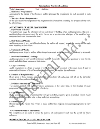 Principal and Practice of Auditing
Vishwa’s Smart Notes Unit 1: Auditing
2. Individual Programme :-
According to the nature of the business auditor prepares the programme for each assistant in such
cases.
3. No Any Advance Programme:-
In this case auditor never prepares the programme in advance but according the progress of the work
he allows to go.
ADVANTAGES OF AUDIT PROGRAMME
1. Supervision of Work:-
The auditor can judge the efficiency of his audit team by holding of an audit programme. He is in a
position to know the progress of the work. He can see at any time that what part of the work has been
completed and what remains to be done.
2. Distribution of Work:-
Audit programme is very useful in distributing the audit work properly among the members f the audit
team according to their talent.
3. Uniformity of Work:-
Audit programme helps in settling all the things in advance, so the uniformity of work can be achieved.
4. Basic Instrument for Training:-
Audit programme is very useful for the new auditor. It provides training and guidance to him. So it is
rightly called the basic instrument for training.
5. Legal Evidence:-
Audit programme is a legal evidence of work done by every assistant of the audit team. It can be
presented in the court of law if any client is taken against the auditor for negligence.
6. Fixation of Responsibility:-
If any error or fraud remains undetected the responsibility of negligence will fall on the particular
assistant who has performed that job.
7. Several Audits may be Controlled:-
The auditor controls the audit of various companies at the same time. In the absence of audit
programme he can not supervise them effectively.
8. Easy Transfer:-
If one assistant is unable to continue the work given to him, it can be given to another person. Audit
programme guides him that what is done and what is remaining.
9. Final Review:-
Before signing the report, final review is made and for this purpose also auditing programme is very
useful.
10. Useful for Future as a reference:-
On completion of an audit, it serves the purpose of audit record which may be useful for future
reference.
DISADVANTAGES OF AUDIT PROGRAMME
I can is 100 times more important than IQ It is better learn late than never.
 