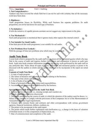 Principal and Practice of Auditing
Vishwa’s Smart Notes Unit 1: Auditing
1. Not Comprehensive:-
Auditors may have covered the whole field but it can not be said with certainty that all the necessary
work have been done.
2. Rigidness:-
Audit programme looses its flexibility. While each business has separate problems. So audit
programme can not be laid down for each type of business.
3. No Initiative:-
It kills the initiative of capable persons assistant can not suggest any improvement in the plan.
4. Too Mechanical:-
Such audit programme is mechanical that it ignores many other aspects like internal control.
5. Not Suitable For Small Audit:-
It has been proved that audit programme is not suitable for sail audits.
6. New Problems Over Looked:-
With the passage of time new problems arise which may be over looked.
Audit Note Book
A note book which is prepared by the audit staff to note down all the uncleared queries which s/he may
find in the course of audit and requires further clarification and explanation is known as audit note
book. Audit note book contains information regarding day-to-day work performed by the audit staff on
any particular date. Notes about all types of errors, difficulties and uncleared queries or points to be
discussed with the auditor or clients and the points which are to be incorporate in the report are noted
down.
Contents of Audit Note Book:
1. A copy of audit program.
2. The nature of business and important documents relating to the business.
3. The name of the clients and audit year.
4. A list of books of accounts.
5. Name of principal officers, their duties and responsibilities.
6. Accounting and financial policies followed by the business.
Special Matters to Be Recorded In the Audit Note Book
1. Routine queries not cleared, i.e., missing receipts and vouchers etc.
2. Details of mistakes and errors discovered.
3. The points raised during the course of audit, to which the attention of the auditor must be drawn, i.e.
failure of the company to comply with the provisions of the Companies Act or of the Memorandum of
Association and other legal requirements.
4. Extracts from minutes books and contracts and other correspondence with various government
agencies, financial institutions, debtors, creditors etc.
5. The points to be incorporate in the audit report.
6. The points which needs further explanation and clarification e.g., a change in the basis of valuation
of finished stocks or in the computation of depreciation, etc.
7. Date of commencement and completion of the audit.
I can is 100 times more important than IQ It is better learn late than never.
 