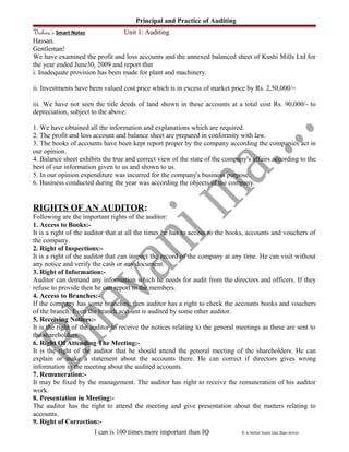 Principal and Practice of Auditing
Vishwa’s Smart Notes Unit 1: Auditing
Hassan.
Gentleman!
We have examined the profit and loss accounts and the annexed balanced sheet of Kushi Mills Ltd for
the year ended June30, 2009 and report that
i. Inadequate provision has been made for plant and machinery.
ii. Investments have been valued cost price which is in excess of market price by Rs. 2,50,000/=
iii. We have not seen the title deeds of land shown in these accounts at a total cost Rs. 90,000/- to
depreciation, subject to the above:
1. We have obtained all the information and explanations which are required.
2. The profit and loss account and balance sheet are prepared in conformity with law.
3. The books of accounts have been kept report proper by the company according the companies act in
our opinion.
4. Balance sheet exhibits the true and correct view of the state of the company's affairs according to the
best of our information given to us and shown to us.
5. In our opinion expenditure was incurred for the company's business purpose.
6. Business conducted during the year was according the objects of the company.
RIGHTS OF AN AUDITOR:
Following are the important rights of the auditor:
1. Access to Books:-
It is a right of the auditor that at all the times he has to access to the books, accounts and vouchers of
the company.
2. Right of Inspections:-
It is a right of the auditor that can inspect the record of the company at any time. He can visit without
any notice and verify the cash or any document.
3. Right of Information:-
Auditor can demand any information which he needs for audit from the directors and officers. If they
refuse to provide then he can report to the members.
4. Access to Branches:-
If the company has some branches, then auditor has a right to check the accounts books and vouchers
of the branch. Even the branch account is audited by some other auditor.
5. Receiving Notices:-
It is the right of the auditor to receive the notices relating to the general meetings as these are sent to
the shareholders.
6. Right Of Attending The Meeting:-
It is the right of the auditor that he should attend the general meeting of the shareholders. He can
explain or make a statement about the accounts there. He can correct if directors gives wrong
information in the meeting about the audited accounts.
7. Remuneration:-
It may be fixed by the management. The auditor has right to receive the remuneration of his auditor
work.
8. Presentation in Meeting:-
The auditor has the right to attend the meeting and give presentation about the matters relating to
accounts.
9. Right of Correction:-
I can is 100 times more important than IQ It is better learn late than never.
 