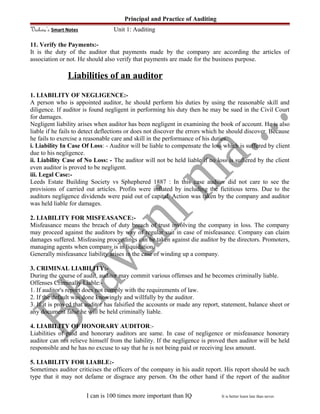 Principal and Practice of Auditing
Vishwa’s Smart Notes Unit 1: Auditing
11. Verify the Payments:-
It is the duty of the auditor that payments made by the company are according the articles of
association or not. He should also verify that payments are made for the business purpose.
Liabilities of an auditor
1. LIABILITY OF NEGLIGENCE:-
A person who is appointed auditor, he should perform his duties by using the reasonable skill and
diligence. If auditor is found negligent in performing his duty then he may be sued in the Civil Court
for damages.
Negligent liability arises when auditor has been negligent in examining the book of account. He is also
liable if he fails to detect deflections or does not discover the errors which he should discover. Because
he fails to exercise a reasonable care and skill in the performance of his duties.
i. Liability In Case Of Loss: - Auditor will be liable to compensate the loss which is suffered by client
due to his negligence.
ii. Liability Case of No Loss: - The auditor will not be held liable if no loss is suffered by the client
even auditor is proved to be negligent.
iii. Legal Case:-
Leeds Estate Building Society vs Sphephered 1887 : In this case auditor did not care to see the
provisions of carried out articles. Profits were inflated by including the fictitious terns. Due to the
auditors negligence dividends were paid out of capital. Action was taken by the company and auditor
was held liable for damages.
2. LIABILITY FOR MISFEASANCE:-
Misfeasance means the breach of duty breach of trust involving the company in loss. The company
may proceed against the auditors by way of regular suit in case of misfeasance. Company can claim
damages suffered. Misfeasing proceedings can be taken against die auditor by the directors. Promoters,
managing agents when company is in liquidation.
Generally misfeasance liability arises in the case of winding up a company.
3. CRIMINAL LIABILITY:-
During the course of audit, auditor may commit various offenses and he becomes criminally liable.
Offenses Criminally Liable:-
1. If auditor's report does not comply with the requirements of law.
2. If the default was done knowingly and willfully by the auditor.
3. If it is proved that auditor has falsified the accounts or made any report, statement, balance sheet or
any document false he will be held criminally liable.
4. LIABILITY OF HONORARY AUDITOR:-
Liabilities of paid and honorary auditors are same. In case of negligence or misfeasance honorary
auditor can not relieve himself from the liability. If the negligence is proved then auditor will be held
responsible and he has no excuse to say that he is not being paid or receiving less amount.
5. LIABILITY FOR LIABLE:-
Sometimes auditor criticises the officers of the company in his audit report. His report should be such
type that it may not defame or disgrace any person. On the other hand if the report of the auditor
I can is 100 times more important than IQ It is better learn late than never.
 