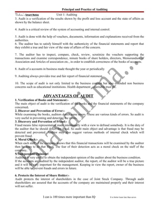 Principal and Practice of Auditing
Vishwa’s Smart Notes Unit 1: Auditing
3. Audit is a verification of the results shown by the profit and loss account and the state of affairs as
shown by the balance sheet.
4. Audit is a critical review of the system of accounting and internal control.
5. Audit is done with the help of vouchers, documents, information and explanations received from the
authorities.
6. The auditor has to satisfy himself with the authenticity of the financial statements and report that
they exhibit a true and fair view of the state of affairs of the concern.
7. The auditor has to inspect, compare, check, review, scrutinize the vouchers supporting the
transactions and examine correspondence, minute books of share holders, directors, Memorandum of
Association and Articles of association etc., in order to establish correctness of the books of accounts.
8. Audit of a accounts in business made thought the year or periodically
9. Auditing always provides true and fair report of financial statement.
10. The scope of audit is not only limited to the business concern but also extended non business
concerns such as educational institutions. Health department , charitable trust etc.
ADVANTAGES OF AUDIT
1. Verification of Books and Statement:-
The main object of audit is the verification of the books and the financial statements of the company
concerned.
2. Discover and Prevention of Error:-
While examining the books, auditors detect some errors. These are various kinds of errors. So audit is
very useful in preventing and detecting the errors.
3. Discovery and Prevention of Fraud:-
Fraud means false representation made intentionally with a view to defraud somebody. It is the duty of
the auditor that he should detect the fraud. So audit main object and advantage is that fraud may be
detected and prevented. Auditor may also suggest various methods of internal check which will
prevent fraud.
4. Moral Check:-
When each staff of the company knows that this financial transactions will be examined by the auditor
then he fears to do that fraud. The fear of their detection acts as a moral check on the staff of the
company.
5. Independent Opinion:-
Auditing is very useful to obtain the independent opinion of the auditor about the business condition.
If the accounts are audited by the independent auditor, the report, of the auditor will be a true picture
and it will be very important for the management. Keeping in view the report, owner of the business
will be able to prevent frauds and errors in future.
6. Protects the Interest of Share Holder:-
Audit protects the interest of shareholders in the case of Joint Stock Company. Through audit
shareholders are assured that the accounts of the company are maintained properly and their interest
will not suffer.
I can is 100 times more important than IQ It is better learn late than never.
 