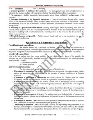 Principal and Practice of Auditing
Vishwa’s Smart Notes Unit 1: Auditing
6. Corrupt practices to influence the auditors: - The management may use corrupt practices to
influence the auditors and get a favorable report about the state of affairs of the organization.
7. No assurance: - Auditor cannot give any assurance about future profitability and prospects of the
company.
8. Inherent limitations of the financial statements: - Financial statements do not reflect current
values of the assets and liabilities. Many items are based on personal judgement of the owners. Certain
non-monetary facts can not be measured. Audited statements due to these limitations can not exhibit
true position.
9. Auditing is a postmortem examination: auditing work begins where accounting ends then the
auditor is fully depends upon the accounting transaction provided by the accountant in the throughout
the year. So auditing work is not suitable for the current position of the business. But it is useful to the
future business situation.
10 Detailed checking not possible: - Auditor cannot check each and every transaction. He may be
required to do test checking.
Qualification & qualities of an auditor:
Qualification of an auditor:
An auditor should be a chartered accountant, without obtaining the certificate of
chartered account any person cannot be appointed as an auditor of a public company. For this purpose
the person is required to pass the examination conducted by the institution of chartered accountant.
Quality of an auditor:
Now a day an auditor must have some qualities for his efficient work. Some of the qualities for
inherent, and rest of other quality acquired from other. The qualities of an auditor are mainly classified
into two types. Namely
a) Professional qualities
b) General qualities
a)professional qualities:-
The important professional qualities of successful auditor are
1. Knowledge of accounting: the auditor should have the accounting knowledge among various
system of accounting and its function for the purpose of proper checking of a financial
statement.
2. Knowledge of principles of accounting: the auditor should be familiar with the various
accounting concept and convention, income & expenditure, revenue and capital etc.
3. Knowledge of cost accounting: the auditor should have a knowledge of cost accounting
regarding direct and indirect cost, cost and budgetary control etc. because this knowledge will
be helpful to conduct a cost audit.
4. Knowledge of management accounting: the auditor should have knowledge of management
accounting for the purpose of providing advices to the budgetary control & for the purpose of
conducting mgt audit.
5. Knowledge Of management System: - The auditor must have the knowledge of management
information system. It helps him to understand the internal set up of the business concern and
its operation.
6. Knowledge of Business Law:-An auditor must possess a considerable knowledge of business
law. He must be aware about his duties and rights given by law.
7. Knowledge of Taxation Law:-Various types ‘of taxes are imposed by the government on the
business. For example in some countries Income tax, sales tax, gift tax is imposed. So if auditor
has not a considerable knowledge about the taxation. He can not perform his services properly.
I can is 100 times more important than IQ It is better learn late than never.
 