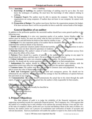 Principal and Practice of Auditing
Vishwa’s Smart Notes Unit 1: Auditing
8. Knowledge of Auditing:-An auditor's knowledge of auditing must be up to date. He must
know the techniques of auditing. He must have the knowledge of other subjects relating to
auditing.
9. Computer Expert:-The auditor must be able to operate the computer. Today the business
organizations are using computers. If auditor does not know to use computer, he cannot work
efficiently.
10. Preparation of Budget:-The auditor must know that how the organization prepares the budget.
If he does not know then it will be not possible for him to audit the various heads of the budget.
General Qualities of an auditor:
In addition to the profession qualities the successful auditor should have some general qualities to the
following ways.
1. Honest and integrity:-It is also very important quality of an auditor. Justice Hindley says "An
auditor must be honest. He must not certify what he does not believe to be true and he must take a
reasonable care and skill before he believes that what he certifies is true.
2. Intelligent:-It is also important quality of an auditor that he should be intelligent. He must be able to
understand the technical details of any business.
3. Tactful:-In a particular situation auditor should deal tactfully. He should ask the questions in such a
manner that it does not show about his ignorance or weakness
4. Maintain Secrecy:-The auditor’s nature of work is confidential. He should maintain secrecy from
others about the affairs of his client.
5. Patience:-There should be a quality of patience in the auditor. Before signing on any paper he
should check the evidence and then sign it. He never checks the papers in hurry
6. Critical Attitude:-It is also very essential quality of the auditor. He should examine the statements
critically. He should ask the various questions from the client and try to find contradictions.
7. Independent:-The auditor should be impartial. He should not have such relations with the
organization which may affect his independence. He should give his opinion independently
8. Common Sense:-The auditor must have the quality of common sense and judgement. He may be
able to assess the value of depreciation and bad debt.
9. Bold And Courageous:-Auditor should be bold and courageous person. He should not be
influenced by any authority. He should possess the courage to face the difference of opinion between
him and client on any issue.
10. Communication: the auditor should communicate the actual fact to his client through the audit
report, if he fails to communicate the actual fact, the auditor is fully responsible for that remarks.
Objective of Auditing:
The objectives of an audit may broadly be classified as
1. Primary Objectives
2. Secondary objectives.
3. Specific object
1. Primary Objectives:
The main purpose of audit is to judge the reliability of the financial statements and the
supporting accounting records for a particular financial period. The Companies Act, 1956 requires that
the auditor of a company has to state whether in his opinion the accounts disclose a true and fair view
of the state of company's affairs, profit and Loss Account and Balance Sheet of the state of affairs of a
business, the auditor carries out a process of examination and verification of books of accounts and
relevant documents. Such an examination will enable the auditor to report to his client on the financial
I can is 100 times more important than IQ It is better learn late than never.
 