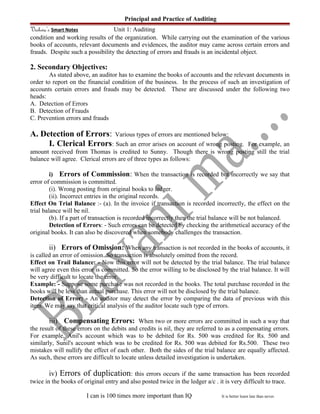 Principal and Practice of Auditing
Vishwa’s Smart Notes Unit 1: Auditing
condition and working results of the organization. While carrying out the examination of the various
books of accounts, relevant documents and evidences, the auditor may came across certain errors and
frauds. Despite such a possibility the detecting of errors and frauds is an incidental object.
2. Secondary Objectives:
As stated above, an auditor has to examine the books of accounts and the relevant documents in
order to report on the financial condition of the business. In the process of such an investigation of
accounts certain errors and frauds may be detected. These are discussed under the following two
heads:
A. Detection of Errors
B. Detection of Frauds
C. Prevention errors and frauds
A. Detection of Errors: Various types of errors are mentioned below:
I. Clerical Errors: Such an error arises on account of wrong posting. For example, an
amount received from Thomas is credited to Sunny. Though there is wrong posting still the trial
balance will agree. Clerical errors are of three types as follows:
i) Errors of Commission: When the transaction is recorded but incorrectly we say that
error of commission is committed.
(i). Wrong posting from original books to ledger.
(ii). Incorrect entries in the original records.
Effect On Trial Balance :- (a). In the invoice if transaction is recorded incorrectly, the effect on the
trial balance will be nil.
(b). If a part of transaction is recorded incorrectly then the trial balance will be not balanced.
Detection of Errors: - Such errors can be detected by checking the arithmetical accuracy of the
original books. It can also be discovered when somebody challenges the transaction.
ii) Errors of Omission: When any transaction is not recorded in the books of accounts, it
is called an error of omission. So transaction is absolutely omitted from the record.
Effect on Trail Balance: - Now this error will not be detected by the trial balance. The trial balance
will agree even this error is committed. So the error willing to be disclosed by the trial balance. It will
be very difficult to locate the error.
Example: - Suppose some purchase was not recorded in the books. The total purchase recorded in the
books will be less than actual purchase. This error will not be disclosed by the trial balance.
Detection of Error: - An auditor may detect the error by comparing the data of previous with this
item. We may say that critical analysis of the auditor locate such type of errors.
iii) Compensating Errors: When two or more errors are committed in such a way that
the result of these errors on the debits and credits is nil, they are referred to as a compensating errors.
For example, Anil's account which was to be debited for Rs. 500 was credited for Rs. 500 and
similarly, Sunil's account which was to be credited for Rs. 500 was debited for Rs.500. These two
mistakes will nullify the effect of each other. Both the sides of the trial balance are equally affected.
As such, these errors are difficult to locate unless detailed investigation is undertaken.
iv) Errors of duplication: this errors occurs if the same transaction has been recorded
twice in the books of original entry and also posted twice in the ledger a/c . it is very difficult to trace.
I can is 100 times more important than IQ It is better learn late than never.
 