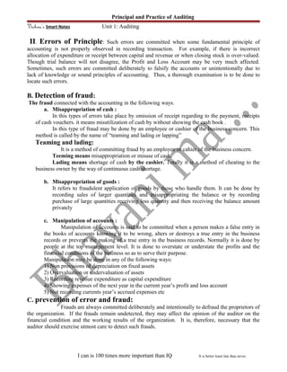Principal and Practice of Auditing
Vishwa’s Smart Notes Unit 1: Auditing
II. Errors of Principle: Such errors are committed when some fundamental principle of
accounting is not properly observed in recording transaction. For example, if there is incorrect
allocation of expenditure or receipt between capital and revenue or when closing stock is over-valued.
Though trial balance will not disagree, the Profit and Loss Account may be very much affected.
Sometimes, such errors are committed deliberately to falsify the accounts or unintentionally due to
lack of knowledge or sound principles of accounting. Thus, a thorough examination is to be done to
locate such errors.
B. Detection of fraud:
The fraud connected with the accounting in the following ways.
a. Misappropriation of cash :
In this types of errors take place by omission of receipt regarding to the payment, receipts
of cash vouchers. it means misutilization of cash by without showing the cash book .
In this type of fraud may be done by an employee or cashier of the business concern. This
method is called by the name of “teaming and lading or lapping”
Teaming and lading:
It is a method of committing fraud by an employee or cahier of the business concern.
Teeming means misappropriation or misuse of cash.
Lading means shortage of cash by the cashier. Totally it is a method of cheating to the
business owner by the way of continuous cash shortage.
b. Misappropriation of goods :
It refers to fraudulent application of goods by those who handle them. It can be done by
recording sales of larger quantities and misappropriating the balance or by recording
purchase of large quantities receiving less quantity and then receiving the balance amount
privately
c. Manipulation of accounts :
Manipulation of accounts is said to be committed when a person makes a false entry in
the books of accounts knowing it to be wrong, alters or destroys a true entry in the business
records or prevents the making of a true entry in the business records. Normally it is done by
people at the top management level. It is done to overstate or understate the profits and the
financial conditions of the business so as to serve their purpose.
Manipulation may be done in any of the following ways:
1) Non provisions of depreciation on fixed assets
2) Overvaluation or undervaluation of assets
3) Recording revenue expenditure as capital expenditure
4) Showing expenses of the next year in the current year’s profit and loss account
5) Not recording currents year’s accrued expenses etc
C. prevention of error and fraud:
Frauds are always committed deliberately and intentionally to defraud the proprietors of
the organization. If the frauds remain undetected, they may affect the opinion of the auditor on the
financial condition and the working results of the organization. It is, therefore, necessary that the
auditor should exercise utmost care to detect such frauds.
I can is 100 times more important than IQ It is better learn late than never.
 