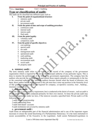 Principal and Practice of Auditing
Vishwa’s Smart Notes Unit 1: Auditing
Type or classification of audit:
The audit can be classified into different types such as
I. From the point of organizational structure
1. statutory audit
2. private audit
3. government audit
II. From the point of time and scope of auditing procedure
1. continuous audit
2. internal audit
3. interim audit
4. final audit
III. From the point legality
1. voluntary audit
2. compulsory audit
IV. from the point of specific objectives
1. cost auditing
2. special audit
3. tax audit
4. management audit
5. operational audit
6. cash auditing
7. marketing audit
8. environment audit
9. social audit
10. property audit
a. statutory audit :
The term statutory audit refers to the review or the record of the company of the government
organization which is required by the law or the municipal authority of any particular region. This is
done to monitor the performance of the firm or the government organization. The company here the
auditors who provide the auditing report and submit those reports annually or semiannually to the law
or the concerned authority. The statutory auditors become elected when the board of directors vote
them, those auditor before being elected to this job must have some top position in the hierarchy level
of that government organization. Its required for company, co-operative societies, trust , banking ,
insurance company etc.
b. Private audit:
When the audit is not a statutory requirement, but is conducted at the desire of owners , such an audit is
private audit . The audit is conducted primarily for their own interest. At times the private audit may
become a requirement under tax laws, if the turnover exceeds a specified limit. Private audit is of the
following types:
1 audit of sole proprietorship
2 audit partnership firms
3 audit individuals’ accounts
4 audit institutions not covered by statutory audit
c. government audit :
Audit forms an indispensable part of the financial administration and is one of the important organs
necessary to ensure the sound functioning of a Parliamentary Democracy. It is the main instrument to
secure accountability of the Executive to the Legislature. Audit assists Parliament/Legislature in
I can is 100 times more important than IQ It is better learn late than never.
 