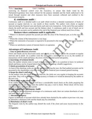 Principal and Practice of Auditing
Vishwa’s Smart Notes Unit 1: Auditing
exercising its financial control over the Executive, to ensure that funds voted by the
Parliament/Legislature have been utilized for the purpose intended and the funds authorized to be
raised through taxation and other measures have been assessed, collected and credited to the
Government properly.
d. continuous audit :
Continuous audit or a detailed audit is an audit which involves a detailed examination of books of
account at regular intervals i.e. one month or three months. The auditor visits clients at regular
intervals during the financial year and checks each and every transaction. At the end of the year auditor
checks the profit and loss account and the balance sheet. A continuous audit is not of much use to
small firm as its accounts can be audited at the end of the financial year without much loss of time.
Business where continuous audit is applicable:
* Where it is desired to present the account just after the close of the financial year, as in the case of a
bank.
* Where the volume of the transactions is very large.
* Where the statements of accounts is required to be presented to the management after every month or
quarter.
* Where no satisfactory system of internal check is in operation.
Advantages of Continuous Audit
1. Easy to quick discovery of errors
Errors and frauds can be discovered easily and quickly as the auditor checks the accounts at regular
intervals and in detail. As a auditor visits the client after a month or two or so on, the number of
transactions will be small and hence, the errors will be detected easily and quickly.
2. Knowledge of technical details
Since the auditor remains more in touch with the business, s/he is in a position to know its technical
details and hence can be of great help to her/his clients by making valuable suggestions.
3. Quick presentation of accounts
As most of the checking works are already performed during the year, the final audited accounts can be
presented to the shareholders soon after the close of the financial year at annual general meeting.
4. Keeps the client's staff alert
As the auditor visits the clients at regular intervals, the clerks are very regular in keeping the accounts
up-to-date. They will see that there is no in accuracy or frauds as it would be detected by the auditor at
the next visit.
5. Moral check on the client's staff
If the auditor pays surprise visit, it will have a considerable moral check on the clerks preparing the
accounts as they do not know when the auditor may pay a visit to check. Moral check will be more
valuable to make staff alert and careful.
Disadvantages of Continuous Audit
In spite of the above-mentioned advantages of a continuous audit, there are certain drawbacks of such
and audit which are as follows:
1. Alteration of figures
Figures in the books of account which have already been checked by the auditor at previous visit, may
be altered by a dishonest clerk and the frauds may be committed.
2. Disturbance of client's work
The frequent visits by the auditor may disturb the work if the client and cause inconvenience to the
latter.
3. Expensive
I can is 100 times more important than IQ It is better learn late than never.
 