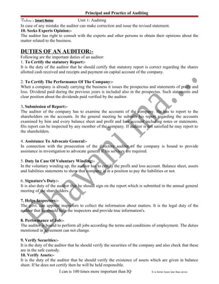 Principal and Practice of Auditing
Vishwa’s Smart Notes Unit 1: Auditing
In case of any mistake the auditor can make correction and issue the revised statement.
10. Seeks Experts Opinion:-
The auditor has right to consult with the experts and other persons to obtain their opinions about the
matter related to the business.
DUTIES OF AN AUDITOR:-
Following are the important duties of an auditor:
1. To Certify the statutory Report:-
It is the duty of the auditor that he should certify that statutory report is correct regarding the shares
allotted cash received and receipts and payment on capital account of the company.
2. To Certify The Performance Of The Company:-
When a company is already carrying the business it issues the prospectus and statements of profit and
loss. Dividend paid during the previous years is included also in the prospectus. Such statements and
clear position about the dividends paid verified by the auditor.
3. Submission of Report:-
The auditor of the company has to examine the accounts of the company. He has to report to the
shareholders on the accounts. In the general meeting he submits his report regarding the accounts
examined by him and every balance sheet and profit and loss account including notes or statements.
His report can be inspected by any member of the company. If auditor is not satisfied he may report to
the shareholders.
4. Assistance To Advocate General:-
In connection with the prosecution of the directors auditor of the company is bound to provide
assistance in investigation to advocate general if his services are required.
5. Duty In Case Of Voluntary Winding:-
In the voluntary winding up, the auditor has to certify the profit and loss account. Balance sheet, assets
and liabilities statements to show that company is in a position to pay the liabilities or not.
6. Signature's Duty:-
It is also duty of the auditor that he should sign on the report which is submitted in the annual general
meeting of the shareholders.
7. Helps Inspectors:-
The govt. can appoint inspectors to collect the information about matters. It is the legal duty of the
auditor that he should help the inspectors and provide true information's.
8. Performance of Job:-
The auditor is bound to perform all jobs according the terms and conditions of employment. The duties
mentioned in agreement can not change.
9. Verify Securities:-
It is the duty of the auditor that he should verify the securities of the company and also check that these
are in the safe custody.
10. Verify Assets:-
It is the duty of the auditor that he should verify the existence of assets which are given in balance
sheet. If he does not certify then he will be held responsible.
I can is 100 times more important than IQ It is better learn late than never.
 