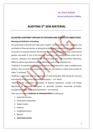 1
Dr.J.VIJAY KUMAR
M.Com.,M.Phil.,Ph.D.,PGDCA.
AUDITING 5th
SEM MATERIAL
Q1.DEFINE AUDITING? EXPLAIN ITS FEATURES AND DISCUSS ITS OBJECTIVES?
Meaning and Definition of Auditing
The word Audit is derived from Latin word “Audire” which means ‘to hear’. Auditing is the
verification of financial position as disclosed by the financial statements. It is an examination
of accounts to ascertain whether the financial statements give a true and fair view financial
position and profit or loss of the business. Auditing is the intelligent and critical test of
accuracy, adequacy and dependability of accounting data and accounting statements.
Different authors have defined auditing differently, some of the definition are:
“Auditing is an examination of accounting records undertaken with a view to establishment
whether they correctly and completely reflect the transactions to which they purport to
relate.”-L.R.Dicksee
“Auditing is concerned with the verification of accounting data determining the accuracy
and reliability of accounting statements and reports.” - R.K. Mautz
“Auditing is the systematic examination of financial statements, records and related
operations to determine adherence to generally accepted accounting principles,
management policies and stated requirement.” -R.E.Schlosser
There are six essential features or characteristicsof auditing are
1. Systematic process.
2. Three-party relationship.
3. Subject matter.
4. Evidence.
5. Established criteria.
6. Opinion.
1. Systematic process
 