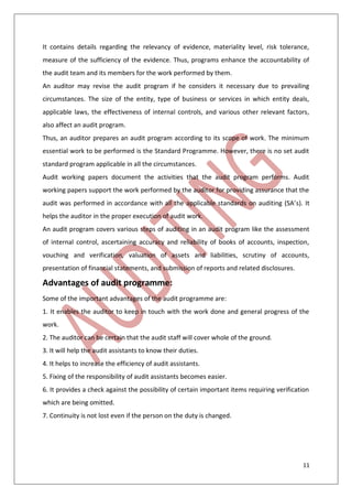 11
It contains details regarding the relevancy of evidence, materiality level, risk tolerance,
measure of the sufficiency of the evidence. Thus, programs enhance the accountability of
the audit team and its members for the work performed by them.
An auditor may revise the audit program if he considers it necessary due to prevailing
circumstances. The size of the entity, type of business or services in which entity deals,
applicable laws, the effectiveness of internal controls, and various other relevant factors,
also affect an audit program.
Thus, an auditor prepares an audit program according to its scope of work. The minimum
essential work to be performed is the Standard Programme. However, there is no set audit
standard program applicable in all the circumstances.
Audit working papers document the activities that the audit program performs. Audit
working papers support the work performed by the auditor for providing assurance that the
audit was performed in accordance with all the applicable standards on auditing (SA’s). It
helps the auditor in the proper execution of audit work.
An audit program covers various steps of auditing in an audit program like the assessment
of internal control, ascertaining accuracy and reliability of books of accounts, inspection,
vouching and verification, valuation of assets and liabilities, scrutiny of accounts,
presentation of financial statements, and submission of reports and related disclosures.
Advantages of audit programme:
Some of the important advantages of the audit programme are:
1. It enables the auditor to keep in touch with the work done and general progress of the
work.
2. The auditor can be certain that the audit staff will cover whole of the ground.
3. It will help the audit assistants to know their duties.
4. It helps to increase the efficiency of audit assistants.
5. Fixing of the responsibility of audit assistants becomes easier.
6. It provides a check against the possibility of certain important items requiring verification
which are being omitted.
7. Continuity is not lost even if the person on the duty is changed.
 