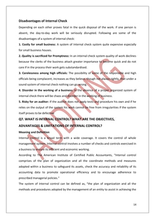 14
Disadvantages of Internal Check
Depending on each other proves fatal in the quick disposal of the work. if one person is
absent, the day-to-day work will be seriously disrupted. Following are some of the
disadvantages of a system of internal check:
1. Costly for small business: A system of Internal check system quite expensive especially
for small business houses.
2. Quality is sacrificed for Promptness: In an internal check system quality of work declines
because the clerks of the business attach greater importance to become quick and do not
care if in the process their work gets substandardised.
3. Carelessness among high officials: The possibility of some of the responsible and high
officials being complacent, increases as they believe, though not always rightly, that under a
sound system of internal check nothing can go wrong.
4. Disorder in the working of a business: In the absence of a proper organized system of
internal check there will be chaos and disorder in the working of business.
5. Risky for an auditor: If the auditor does not apply tests and procedure his own and if he
relies on the output of the system his work cannot be free from irregularities if the system
itself proves to be defective.
Q7. WHAT IS INTERNAL CONTROL? WHAT ARE THE OBJECTIVES,
ADVANTAGES & LIMITATIONS OF INTERNAL CONTROL?
Meaning and Definition
Internal control is a broad term with a wide coverage. It covers the control of whole
management system. Internal control involves a number of checks and controls exercised in
a business to ensure its efficient and economic working.
According to The American Institute of Certified Public Accountants, “Internal control
comprises of the plan of organization and all the coordinate methods and measures
adopted within a business to safeguard its assets, check the accuracy and reliability of its
accounting data to promote operational efficiency and to encourage adherence to
prescribed managerial policies.”
The system of internal control can be defined as, “the plan of organization and all the
methods and procedures adopted by the management of an entity to assist in achieving the
 
