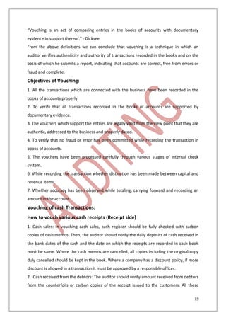 19
“Vouching is an act of comparing entries in the books of accounts with documentary
evidence in support thereof.” - Dicksee
From the above definitions we can conclude that vouching is a technique in which an
auditor verifies authenticity and authority of transactions recorded in the books and on the
basis of which he submits a report, indicating that accounts are correct, free from errors or
fraud and complete.
Objectives of Vouching:
1. All the transactions which are connected with the business have been recorded in the
books of accounts properly.
2. To verify that all transactions recorded in the books of accounts are supported by
documentary evidence.
3. The vouchers which support the entries are legally valid from the view point that they are
authentic, addressed to the business and properly dated.
4. To verify that no fraud or error has been committed while recording the transaction in
books of accounts.
5. The vouchers have been processed carefully through various stages of internal check
system.
6. While recording the transaction whether distinction has been made between capital and
revenue items.
7. Whether accuracy has been observed while totaling, carrying forward and recording an
amount in the account.
Vouching of cash Transactions:
How to vouch various cash receipts (Receipt side)
1. Cash sales: In vouching cash sales, cash register should be fully checked with carbon
copies of cash memos. Then, the auditor should verify the daily deposits of cash received in
the bank dates of the cash and the date on which the receipts are recorded in cash book
must be same. Where the cash memos are cancelled, all copies including the original copy
duly cancelled should be kept in the book. Where a company has a discount policy, if more
discount is allowed in a transaction it must be approved by a responsible officer.
2. Cash received from the debtors: The auditor should verify amount received from debtors
from the counterfoils or carbon copies of the receipt issued to the customers. All these
 