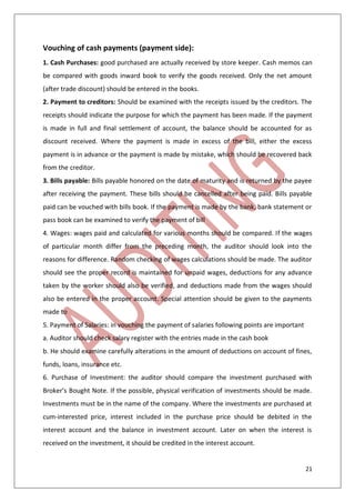 21
Vouching of cash payments (payment side):
1. Cash Purchases: good purchased are actually received by store keeper. Cash memos can
be compared with goods inward book to verify the goods received. Only the net amount
(after trade discount) should be entered in the books.
2. Payment to creditors: Should be examined with the receipts issued by the creditors. The
receipts should indicate the purpose for which the payment has been made. If the payment
is made in full and final settlement of account, the balance should be accounted for as
discount received. Where the payment is made in excess of the bill, either the excess
payment is in advance or the payment is made by mistake, which should be recovered back
from the creditor.
3. Bills payable: Bills payable honored on the date of maturity and is returned by the payee
after receiving the payment. These bills should be cancelled after being paid. Bills payable
paid can be vouched with bills book. If the payment is made by the bank, bank statement or
pass book can be examined to verify the payment of bill
4. Wages: wages paid and calculated for various months should be compared. If the wages
of particular month differ from the preceding month, the auditor should look into the
reasons for difference. Random checking of wages calculations should be made. The auditor
should see the proper record is maintained for unpaid wages, deductions for any advance
taken by the worker should also be verified, and deductions made from the wages should
also be entered in the proper account. Special attention should be given to the payments
made to
5. Payment of Salaries: in vouching the payment of salaries following points are important
a. Auditor should check salary register with the entries made in the cash book
b. He should examine carefully alterations in the amount of deductions on account of fines,
funds, loans, insurance etc.
6. Purchase of Investment: the auditor should compare the investment purchased with
Broker’s Bought Note. If the possible, physical verification of investments should be made.
Investments must be in the name of the company. Where the investments are purchased at
cum-interested price, interest included in the purchase price should be debited in the
interest account and the balance in investment account. Later on when the interest is
received on the investment, it should be credited in the interest account.
 