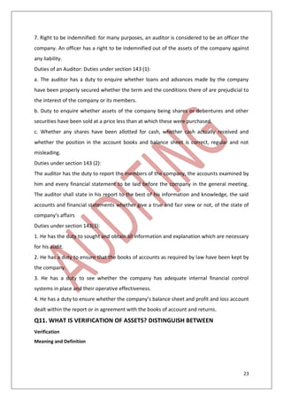 23
7. Right to be indemnified: for many purposes, an auditor is considered to be an officer the
company. An officer has a right to be indemnified out of the assets of the company against
any liability.
Duties of an Auditor: Duties under section 143 (1):
a. The auditor has a duty to enquire whether loans and advances made by the company
have been properly secured whether the term and the conditions there of are prejudicial to
the interest of the company or its members.
b. Duty to enquire whether assets of the company being shares or debentures and other
securities have been sold at a price less than at which these were purchased.
c. Whether any shares have been allotted for cash, whether cash actually received and
whether the position in the account books and balance sheet is correct, regular and not
misleading.
Duties under section 143 (2):
The auditor has the duty to report the members of the company, the accounts examined by
him and every financial statement to be laid before the company in the general meeting.
The auditor shall state in his report to the best of his information and knowledge, the said
accounts and financial statements whether give a true and fair view or not, of the state of
company’s affairs
Duties under section 143(3):
1. He has the duty to sought and obtain all information and explanation which are necessary
for his audit.
2. He has a duty to ensure that the books of accounts as required by law have been kept by
the company.
3. He has a duty to see whether the company has adequate internal financial control
systems in place and their operative effectiveness.
4. He has a duty to ensure whether the company’s balance sheet and profit and loss account
dealt within the report or in agreement with the books of account and returns.
Q11. WHAT IS VERIFICATION OF ASSETS? DISTINGUISH BETWEEN
Verification
Meaning and Definition
 