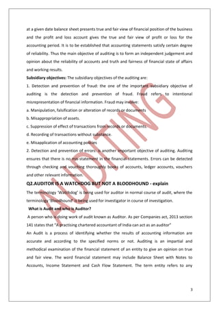 3
at a given date balance sheet presents true and fair view of financial position of the business
and the profit and loss account gives the true and fair view of profit or loss for the
accounting period. It is to be established that accounting statements satisfy certain degree
of reliability. Thus the main objective of auditing is to form an independent judgement and
opinion about the reliability of accounts and truth and fairness of financial state of affairs
and working results.
Subsidiary objectives: The subsidiary objectives of the auditing are:
1. Detection and prevention of fraud: the one of the important subsidiary objective of
auditing is the detection and prevention of fraud. Fraud refers to intentional
misrepresentation of financial information. Fraud may involve:
a. Manipulation, falsification or alteration of records or documents
b. Misappropriation of assets.
c. Suppression of effect of transactions from records or documents.
d. Recording of transactions without substance.
e. Misapplication of accounting policies
2. Detection and prevention of errors: is another important objective of auditing. Auditing
ensures that there is no mis-statement in the financial statements. Errors can be detected
through checking and vouching thoroughly books of accounts, ledger accounts, vouchers
and other relevant information.
Q2.AUDITOR IS A WATCHDOG BUT NOT A BLOODHOUND - explain
The terminology ‘Watchdog’ is being used for auditor in normal course of audit, where the
terminology ‘Bloodhound’ is being used for investigator in course of investigation.
What is Audit and who is Auditor?
A person who is doing work of audit known as Auditor. As per Companies act, 2013 section
141 states that “A practising chartered accountant of India can act as an auditor”
An Audit is a process of identifying whether the results of accounting information are
accurate and according to the specified norms or not. Auditing is an impartial and
methodical examination of the financial statement of an entity to give an opinion on true
and fair view. The word financial statement may include Balance Sheet with Notes to
Accounts, Income Statement and Cash Flow Statement. The term entity refers to any
 