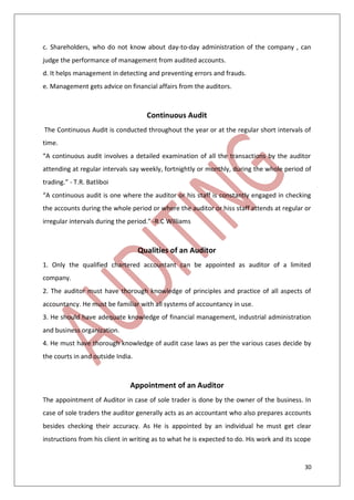 30
c. Shareholders, who do not know about day-to-day administration of the company , can
judge the performance of management from audited accounts.
d. It helps management in detecting and preventing errors and frauds.
e. Management gets advice on financial affairs from the auditors.
Continuous Audit
The Continuous Audit is conducted throughout the year or at the regular short intervals of
time.
“A continuous audit involves a detailed examination of all the transactions by the auditor
attending at regular intervals say weekly, fortnightly or monthly, during the whole period of
trading.” - T.R. Batliboi
“A continuous audit is one where the auditor or his staff is constantly engaged in checking
the accounts during the whole period or where the auditor or hiss staff attends at regular or
irregular intervals during the period.” -R.C Williams
Qualities of an Auditor
1. Only the qualified chartered accountant can be appointed as auditor of a limited
company.
2. The auditor must have thorough knowledge of principles and practice of all aspects of
accountancy. He must be familiar with all systems of accountancy in use.
3. He should have adequate knowledge of financial management, industrial administration
and business organization.
4. He must have thorough knowledge of audit case laws as per the various cases decide by
the courts in and outside India.
Appointment of an Auditor
The appointment of Auditor in case of sole trader is done by the owner of the business. In
case of sole traders the auditor generally acts as an accountant who also prepares accounts
besides checking their accuracy. As He is appointed by an individual he must get clear
instructions from his client in writing as to what he is expected to do. His work and its scope
 