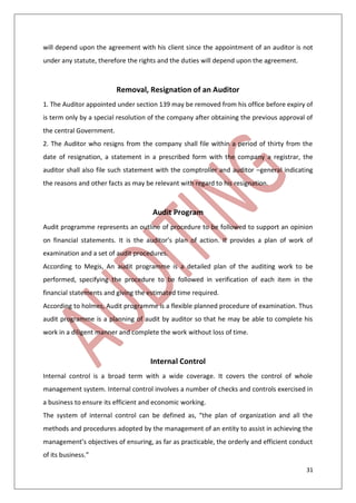 31
will depend upon the agreement with his client since the appointment of an auditor is not
under any statute, therefore the rights and the duties will depend upon the agreement.
Removal, Resignation of an Auditor
1. The Auditor appointed under section 139 may be removed from his office before expiry of
is term only by a special resolution of the company after obtaining the previous approval of
the central Government.
2. The Auditor who resigns from the company shall file within a period of thirty from the
date of resignation, a statement in a prescribed form with the company a registrar, the
auditor shall also file such statement with the comptroller and auditor –general indicating
the reasons and other facts as may be relevant with regard to his resignation.
Audit Program
Audit programme represents an outline of procedure to be followed to support an opinion
on financial statements. It is the auditor’s plan of action. It provides a plan of work of
examination and a set of audit procedures.
According to Megis, An audit programme is a detailed plan of the auditing work to be
performed, specifying the procedure to be followed in verification of each item in the
financial statements and giving the estimated time required.
According to holmes, Audit programme is a flexible planned procedure of examination. Thus
audit programme is a planning of audit by auditor so that he may be able to complete his
work in a diligent manner and complete the work without loss of time.
Internal Control
Internal control is a broad term with a wide coverage. It covers the control of whole
management system. Internal control involves a number of checks and controls exercised in
a business to ensure its efficient and economic working.
The system of internal control can be defined as, “the plan of organization and all the
methods and procedures adopted by the management of an entity to assist in achieving the
management’s objectives of ensuring, as far as practicable, the orderly and efficient conduct
of its business.”
 