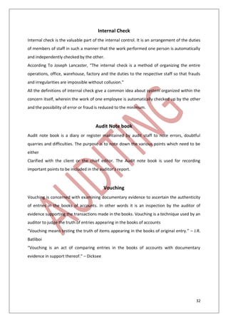 32
Internal Check
Internal check is the valuable part of the internal control. It is an arrangement of the duties
of members of staff in such a manner that the work performed one person is automatically
and independently checked by the other.
According To Joseph Lancaster, “The internal check is a method of organizing the entire
operations, office, warehouse, factory and the duties to the respective staff so that frauds
and irregularities are impossible without collusion.”
All the definitions of internal check give a common idea about system organized within the
concern itself, wherein the work of one employee is automatically checked up by the other
and the possibility of error or fraud is reduced to the minimum.
Audit Note book
Audit note book is a diary or register maintained by audit staff to note errors, doubtful
quarries and difficulties. The purpose is to note down the various points which need to be
either
Clarified with the client or the chief editor. The Audit note book is used for recording
important points to be included in the auditor’s report.
Vouching
Vouching is concerned with examining documentary evidence to ascertain the authenticity
of entries in the books of accounts. In other words it is an inspection by the auditor of
evidence supporting the transactions made in the books. Vouching is a technique used by an
auditor to judge the truth of entries appearing in the books of accounts
“Vouching means testing the truth of items appearing in the books of original entry.” – J.R.
Batliboi
“Vouching is an act of comparing entries in the books of accounts with documentary
evidence in support thereof.” – Dicksee
 