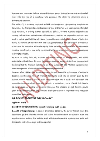 5
intrusive, and expensive. Judging by our definitions above, it would appear that auditors fall
more into the role of a watchdog who possesses the ability to determine when a
bloodhound is needed.
The auditors’ job is merely to provide a check on management by expressing an opinion as
to whether the financial statements present a ‘true and fair’ view of a company’s affairs (SA
700). However, in arriving at their opinions, As per SA 240 “The Auditors responsibilities
relating to fraud in an audit of Financial Statements”, auditors are required to perform their
work in such a way that they will have a reasonable care, not absolute, chance of detecting
fraud, Assessment of Detection risk and Management Fraud with attitude of professional
scepticism. So, an auditor will not be legally liable for failing to spot material misstatements
resulting from fraud, as long as he can prove that he has undertaken reasonable procedures
in trying to detect it.
As such, in doing their job, auditors are heavily reliant on management, who could
potentially mislead them. To cover themselves, auditors obtain a letter from management
testifying that the financial statements are fairly stated. (SA 580 “Written representation
from management or those who are charged with governance”)
However after 2000 we had seen many scams, in such a case the performance of auditor is
becomes questionable. User of financial statements can’t rely on opinion given by the
auditor. Auditor needs to plan his audit programme (SA 300) in such a way so he can find
material misstatement from financial statements in his ordinary course of work. Still there is
so many frauds are existing yet to come into news. This all scams are not done in a single
year. It was in existing from long term and every year auditor of respected entity had given
unqualified audit report.
Q3. DISCUSS ABOUT THE TYPES OF AUDIT
Types of audit
Based on ownership:On the basis of ownership audit can be:-
1. Audit of Proprietorship: In case of proprietary concerns, the owner himself takes the
decision to get the accounts audited. Sole trader will decide about the scope of audit and
appointment of auditor. The auditing work will depend upon the agreement of audit and
the specific instructions given by the proprietor.
 