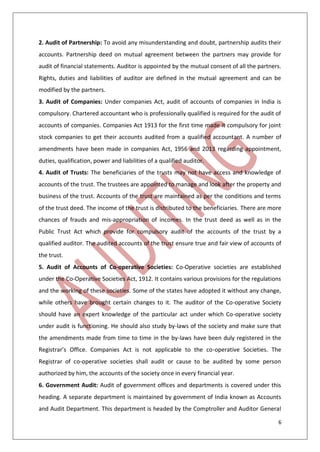 6
2. Audit of Partnership: To avoid any misunderstanding and doubt, partnership audits their
accounts. Partnership deed on mutual agreement between the partners may provide for
audit of financial statements. Auditor is appointed by the mutual consent of all the partners.
Rights, duties and liabilities of auditor are defined in the mutual agreement and can be
modified by the partners.
3. Audit of Companies: Under companies Act, audit of accounts of companies in India is
compulsory. Chartered accountant who is professionally qualified is required for the audit of
accounts of companies. Companies Act 1913 for the first time made it compulsory for joint
stock companies to get their accounts audited from a qualified accountant. A number of
amendments have been made in companies Act, 1956 and 2013 regarding appointment,
duties, qualification, power and liabilities of a qualified auditor.
4. Audit of Trusts: The beneficiaries of the trusts may not have access and knowledge of
accounts of the trust. The trustees are appointed to manage and look after the property and
business of the trust. Accounts of the trust are maintained as per the conditions and terms
of the trust deed. The income of the trust is distributed to the beneficiaries. There are more
chances of frauds and mis-appropriation of incomes. In the trust deed as well as in the
Public Trust Act which provide for compulsory audit of the accounts of the trust by a
qualified auditor. The audited accounts of the trust ensure true and fair view of accounts of
the trust.
5. Audit of Accounts of Co-operative Societies: Co-Operative societies are established
under the Co-Operative Societies Act, 1912. It contains various provisions for the regulations
and the working of these societies. Some of the states have adopted it without any change,
while others have brought certain changes to it. The auditor of the Co-operative Society
should have an expert knowledge of the particular act under which Co-operative society
under audit is functioning. He should also study by-laws of the society and make sure that
the amendments made from time to time in the by-laws have been duly registered in the
Registrar’s Office. Companies Act is not applicable to the co-operative Societies. The
Registrar of co-operative societies shall audit or cause to be audited by some person
authorized by him, the accounts of the society once in every financial year.
6. Government Audit: Audit of government offices and departments is covered under this
heading. A separate department is maintained by government of India known as Accounts
and Audit Department. This department is headed by the Comptroller and Auditor General
 