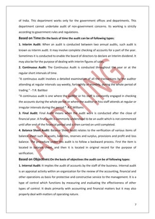 7
of India. This department works only for the government offices and departments. This
department cannot undertake audit of non-government concerns. Its working is strictly
according to government rules and regulations.
Based on Time:On the basis of time the audit can be of following types:
1. Interim Audit: When an audit is conducted between two annual audits, such audit is
known as Interim audit. It may involve complete checking of accounts for a part of the year.
Sometimes it is conducted to enable the board of directors to declare an Interim dividend. It
may also be for the purpose of dealing with interim figures of sales.
2. Continuous Audit: The Continuous Audit is conducted throughout the year or at the
regular short intervals of time.
“A continuous audit involves a detailed examination of all the transactions by the auditor
attending at regular intervals say weekly, fortnightly or monthly, during the whole period of
trading.” - T.R. Batliboi
“A continuous audit is one where the auditor or his staff is constantly engaged in checking
the accounts during the whole period or where the auditor or hiss staff attends at regular or
irregular intervals during the period.” -R.C Williams
3. Final Audit: Final Audit means when the audit work is conducted after the close of
financial year. A final audit is commonly understood to be an audit which is not commenced
until after end of the financial period and is then carried on until completed.
4. Balance Sheet Audit: Balance Sheet Audit relates to the verification of various items of
balance sheet such as assets, liabilities, reserves and surplus, provisions and profit and loss
balance. The procedure under this audit is to follow a backward process. First the item is
located in balance sheet, and then it is located in original record for the purpose of
verification.
Based on Objectives:On the basis of objectives the audit can be of following types:
1. Internal Audit: It implies the audit of accounts by the staff of the business. Internal audit
is an appraisal activity within an organization for the review of the accounting, financial and
other operations as basis for protective and constructive service to the management. It is a
type of control which functions by measuring and evaluating the effectiveness of other
types of control. It deals primarily with accounting and financial matters but it may also
properly deal with matters of operating nature.
 