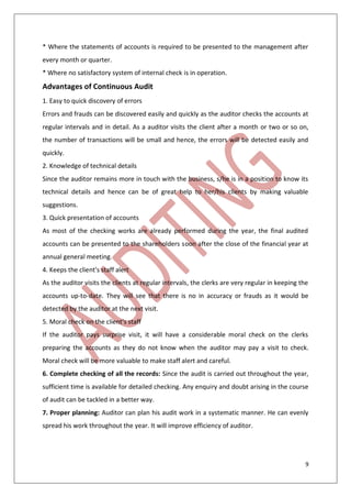 9
* Where the statements of accounts is required to be presented to the management after
every month or quarter.
* Where no satisfactory system of internal check is in operation.
Advantages of Continuous Audit
1. Easy to quick discovery of errors
Errors and frauds can be discovered easily and quickly as the auditor checks the accounts at
regular intervals and in detail. As a auditor visits the client after a month or two or so on,
the number of transactions will be small and hence, the errors will be detected easily and
quickly.
2. Knowledge of technical details
Since the auditor remains more in touch with the business, s/he is in a position to know its
technical details and hence can be of great help to her/his clients by making valuable
suggestions.
3. Quick presentation of accounts
As most of the checking works are already performed during the year, the final audited
accounts can be presented to the shareholders soon after the close of the financial year at
annual general meeting.
4. Keeps the client's staff alert
As the auditor visits the clients at regular intervals, the clerks are very regular in keeping the
accounts up-to-date. They will see that there is no in accuracy or frauds as it would be
detected by the auditor at the next visit.
5. Moral check on the client's staff
If the auditor pays surprise visit, it will have a considerable moral check on the clerks
preparing the accounts as they do not know when the auditor may pay a visit to check.
Moral check will be more valuable to make staff alert and careful.
6. Complete checking of all the records: Since the audit is carried out throughout the year,
sufficient time is available for detailed checking. Any enquiry and doubt arising in the course
of audit can be tackled in a better way.
7. Proper planning: Auditor can plan his audit work in a systematic manner. He can evenly
spread his work throughout the year. It will improve efficiency of auditor.
 