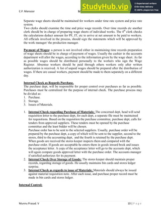 C.P. Mansoor SJEC
Munnu Prasad. V 10 | P a g e
Separate wage sheets should be maintained for workers under time rate system and price rate
system.
Two clerks should examine the time and price wage records. Over time records etc another
clerk should be in charge of preparing wage sheets of individual works. The 4th
clerk checks
the calculations deduct amount for PF, IT, etc to arrive at net amount to be paid to workers.
All officials involved in the process, should sign the statements which will be approved by
the work manager/ the production manager.
Payment of Wages: a person is not involved either in maintaining time records preparation
of wage sheets should be in charge of payment of wages. Usually the cashier in the accounts
department will allot the wages, according to the information given by the wage sheet. As far
as possible wages should be distributed personally to the workers who sign the Wage
Register. Absentee workers should be paid through others workers only after written
authorization is received. A list of unpaid wages should be prepared after the distribution of
wages. If there are casual workers, payment should be made to them separately on a different
day.
Internal Check as Regards Purchase.
The purchase dept, will be responsible for proper control over purchases as far as possible.
Purchases must be centralized for the purpose of internal check. The purchase process may
be divided as:
1. Purchase.
2. Storage.
3. Issues of Materials.
1. Internal Check regarding Purchase of Materials: The concerned dept, head will send
requisition letter to the purchase dept, for each dept, a separate file must be maintained
for requisitions. Based on the requisition the purchase committee, purchase dept, calls for
tenders from approved suppliers. These tenders must be opened by the purchase
committee and the least bidder will be chosen.
Purchase order has to be sent to the selected suppliers. Usually, purchase order will be
prepared by the purchase dept, a copy of which will be sent to the supplier, second to the
stores, third to the accounting dept, and the fourth is retained by the purchase dept.
When goods are received the stores keeper inspects them and compared with the
purchase order. If goods are acceptable he enters them in goods inward book and issues
the acceptance letter. A copy of the acceptance letter will go to the accounts dept, which
will again compare goods approved letter with the purchase order. The accounts manager
if satisfied authorizes for its payment.
2. Internal Check Over Storage of Goods: The stores keeper should maintain proper
records, regarding storage of goods. He usually maintains bin cards and stores ledger
surprise.
3. Internal Check as regards to issue of Materials: Materials should always be issued
against material requisition note. After each issue, and purchase proper record must be
made in bin cards and stores ledger.
Internal Control:
 