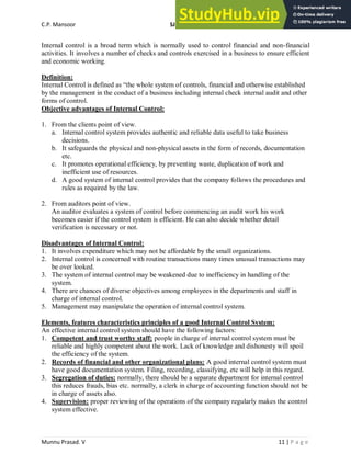 C.P. Mansoor SJEC
Munnu Prasad. V 11 | P a g e
Internal control is a broad term which is normally used to control financial and non-financial
activities. It involves a number of checks and controls exercised in a business to ensure efficient
and economic working.
Definition:
Internal Control is defined as “the whole system of controls, financial and otherwise established
by the management in the conduct of a business including internal check internal audit and other
forms of control.
Objective advantages of Internal Control:
1. From the clients point of view.
a. Internal control system provides authentic and reliable data useful to take business
decisions.
b. It safeguards the physical and non-physical assets in the form of records, documentation
etc.
c. It promotes operational efficiency, by preventing waste, duplication of work and
inefficient use of resources.
d. A good system of internal control provides that the company follows the procedures and
rules as required by the law.
2. From auditors point of view.
An auditor evaluates a system of control before commencing an audit work his work
becomes easier if the control system is efficient. He can also decide whether detail
verification is necessary or not.
Disadvantages of Internal Control:
1. It involves expenditure which may not be affordable by the small organizations.
2. Internal control is concerned with routine transactions many times unusual transactions may
be over looked.
3. The system of internal control may be weakened due to inefficiency in handling of the
system.
4. There are chances of diverse objectives among employees in the departments and staff in
charge of internal control.
5. Management may manipulate the operation of internal control system.
Elements, features characteristics principles of a good Internal Control System:
An effective internal control system should have the following factors:
1. Competent and trust worthy staff: people in charge of internal control system must be
reliable and highly competent about the work. Lack of knowledge and dishonesty will spoil
the efficiency of the system.
2. Records of financial and other organizational plans: A good internal control system must
have good documentation system. Filing, recording, classifying, etc will help in this regard.
3. Segregation of duties: normally, there should be a separate department for internal control
this reduces frauds, bias etc. normally, a clerk in charge of accounting function should not be
in charge of assets also.
4. Supervision: proper reviewing of the operations of the company regularly makes the control
system effective.
 