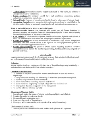 C.P. Mansoor SJEC
Munnu Prasad. V 12 | P a g e
5. Authorization: all transactions must be properly authorized. In other words, the authority of
each person should be well defined.
6. Sound practices: the company should have well established procedures, policies,
delegations organizational manuals etc.
7. Internal Audit: it’s a part of internal control and it should be independent of internal check.
8. Accounting Controls: proper accounting information systems should be established so that
the information relating to accounts is properly collected, recorded and accounts prepared.
Scope of Internal Control or Areas of Internal Control:
1. General financial Control: It’s concerned with control over all finance functions i.e.,
planning, acquiring and investing funds and management of profits. It deals with accounting
supervision recording etc of the finance department.
2. Cash Control: it’s concerned with proper control over receipts payments and balance of
cash. The control system must ensure that misappropriation of cash is prevented.
3. Control over wages: this includes maintenance of time records, wage records, and payment
to workers. The main area of concern in this regard is the check payment to wages for the
work not done and misappropriations of cash.
4. Control over purchases: the system of internal control regarding purchases should be
developed in such a manner that purchasing accounting, handling and issuing of goods are
properly controlled.
Internal Audit:
Large scale organizations usually develop a system to review their activities to identify areas of
non performances. Internal audit is a tool used in this regard.
Definition:
Internal auditing involves a continuous critical review of financial and operating activities by a
staff of auditors functioning as full time salaried employees.
Objective of Internal Audit:
1. To comment of the effectiveness of the internal control system in force and means of
improving it.
1. To verify correctness accuracy and authenticity of the records presented to management.
2. To facilitate early detection of errors and frauds.
3. To ensure that standard accounting practices are followed.
4. To ensure that assets are properly acquired, safeguarded and accounted for.
5. To investigate in the areas as requested by the management.
6. To see that exhibited liabilities are valid.
Advantages of Internal Audit:
1. Internal Audit makes the system of internal control more effective and efficient.
2. It makes the auditor’s work more simple.
3. Errors and Frauds are detected early.
4. It increases the morale of the employees.
5. Employees will be more careful as their work will be audited immediately.
Disadvantages of Internal Audit:
1. Small organizations cannot afford to have internal audit system as it’s expensive.
 
