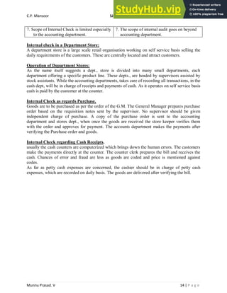 C.P. Mansoor SJEC
Munnu Prasad. V 14 | P a g e
7. Scope of Internal Check is limited especially
to the accounting department.
7. The scope of internal audit goes on beyond
accounting department.
Internal check in a Department Store:
A department store is a large scale retail organisation working on self service basis selling the
daily requirements of the customers. These are centrally located and attract customers.
Operation of Department Stores:
As the name itself suggests a dept., store is divided into many small departments, each
department offering a specific product line. These depts., are headed by supervisors assisted by
stock assistants. While the accounting departments, takes care of recording all transactions, in the
cash dept, will be in charge of receipts and payments of cash. As it operates on self service basis
cash is paid by the customer at the counter.
Internal Check as regards Purchase.
Goods are to be purchased as per the order of the G.M. The General Manager prepares purchase
order based on the requisition notes sent by the supervisor. No supervisor should be given
independent charge of purchase. A copy of the purchase order is sent to the accounting
department and stores dept., when once the goods are received the store keeper verifies them
with the order and approves for payment. The accounts department makes the payments after
verifying the Purchase order and goods.
Internal Check regarding Cash Receipts.
usually the cash counters are computerized which brings down the human errors. The customers
make the payments directly at the counter. The counter clerk prepares the bill and receives the
cash. Chances of error and fraud are less as goods are coded and price is mentioned against
codes.
As far as petty cash expenses are concerned, the cashier should be in charge of petty cash
expenses, which are recorded on daily basis. The goods are delivered after verifying the bill.
 