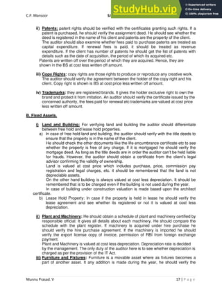 C.P. Mansoor SJEC
Munnu Prasad. V 17 | P a g e
ii) Patents: patent rights should be verified with the certificates granting such rights. If a
patent is purchased, he should verify the assignment deed. He should see whether the
deed is registered in the name of his client and patents are the property of the client.
The auditor should also examine whether fees paid to purchase patents are treated as
capital expenditure. If renewal fees is paid, it should be treated as revenue
expenditure. If the client has number of patents he should get the list of patents with
details such as the date of acquisition, the period of which its acquired etc.
Patents are written off over the period of which they are acquired. Hence, they are
shown in the BS at cost less written off amount.
iii) Copy Rights: copy rights are those rights to produce or reproduce any creative work.
The auditor should verify the agreement between the holder of the copy right and his
client. Copy right is shown is BS at cost price less written off amount.
iv) Trademarks: they are registered brands. It gives the holder exclusive right to own the
brand and protect it from imitation. An auditor should verify the certificate issued by the
concerned authority, the fees paid for renewal etc trademarks are valued at cost price
less written off amount.
B. Fixed Assets.
i) Land and Building: For verifying land and building the auditor should differentiate
between free hold and lease hold properties.
a) In case of free hold land and building, the auditor should verify with the title deeds to
ensure that the property is in the name of the client.
He should check the other documents like the life encumbrance certificate etc to see
whether the property is free of any charge. If it is mortgaged he should verify the
mortgage deed. As long as the title deeds are in order the auditor can’t be held liable
for frauds. However, the auditor should obtain a certificate from the client’s legal
advisor confirming the validity of ownership.
Land is valued at cost price which includes purchase, price, commission pay
registration and legal charges, etc. it should be remembered that the land is not
depreciable assets.
On the other hand building is always valued at cost less depreciation. It should be
remembered that is to be charged even if the building is not used during the year.
In case of building under construction valuation is made based upon the architect
certificate.
b) Lease Hold Property: In case if the property is held in lease he should verify the
lease agreement and see whether its registered or not it is valued at cost less
depreciation.
ii) Plant and Machinery: He should obtain a schedule of plant and machinery certified by
responsible official. It gives all details about each machinery. He should compare the
schedule with the plant register. If machinery is acquired under hire purchase he
should verify the hire purchase agreement. If the machinery is imported he should
verify the export license copy of invoice, permission of RBI from foreign exchange
payment.
Plant and Machinery is valued at cost less depreciation. Depreciation rate is decided
by the management. The only duty of the auditor here is to see whether depreciation is
charged as per the provision of the IT Act.
iii) Furniture and Fixtures: Furniture is a movable asset where as fixtures becomes a
part of another asset. It any addition is made during the year, he should verify the
 