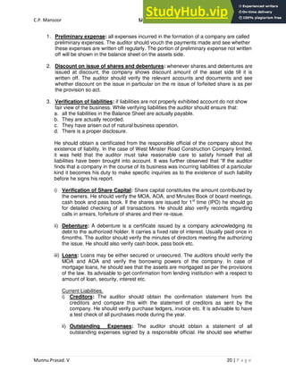 C.P. Mansoor SJEC
Munnu Prasad. V 20 | P a g e
1. Preliminary expense: all expenses incurred in the formation of a company are called
preliminary expenses. The auditor should vouch the payments made and see whether
these expenses are written off regularly. The portion of preliminary expense not written
off will be shown in the balance sheet on the assets side.
2. Discount on issue of shares and debentures: whenever shares and debentures are
issued at discount, the company shows discount amount of the asset side till it is
written off. The auditor should verify the relevant accounts and documents and see
whether discount on the issue in particular on the re issue of forfeited share is as per
the provision so act.
3. Verification of liabilities: if liabilities are not properly exhibited account do not show
fair view of the business. While verifying liabilities the auditor should ensure that:
a. all the liabilities in the Balance Sheet are actually payable.
b. They are actually recorded.
c. They have arisen out of natural business operation.
d. There is a proper disclosure.
He should obtain a certificated from the responsible official of the company about the
existence of liability. In the case of West Minster Road Construction Company limited,
it was held that the auditor must take reasonable care to satisfy himself that all
liabilities have been brought into account. It was further observed that “If the auditor
finds that a company in the course of its business was incurring liabilities of a particular
kind it becomes his duty to make specific inquiries as to the existence of such liability
before he signs his report.
i) Verification of Share Capital: Share capital constitutes the amount contributed by
the owners. He should verify the MOA, AOA, and Minutes Book of board meetings,
cash book and pass book. If the shares are issued for 1st
time (IPO) he should go
for detailed checking of all transactions. He should also verify records regarding
calls in arrears, forfeiture of shares and their re-issue.
ii) Debenture: A debenture is a certificate issued by a company acknowledging its
debt to the authorized holder. It carries a fixed rate of interest. Usually paid once in
6months. The auditor should verify the minutes of directors meeting the authorizing
the issue. He should also verify cash book, pass book etc.
iii) Loans: Loans may be either secured or unsecured. The auditors should verify the
MOA and AOA and verify the borrowing powers of the company. In case of
mortgage loans, he should see that the assets are mortgaged as per the provisions
of the law. Its advisable to get confirmation from lending institution with a respect to
amount of loan, security, interest etc.
Current Liabilities.
i) Creditors: The auditor should obtain the confirmation statement from the
creditors and compare this with the statement of creditors as sent by the
company. He should verify purchase ledgers, invoice etc. It is advisable to have
a test check of all purchases mode during the year.
ii) Outstanding Expenses: The auditor should obtain a statement of all
outstanding expenses signed by a responsible official. He should see whether
 