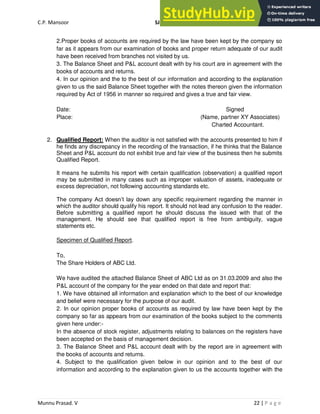 C.P. Mansoor SJEC
Munnu Prasad. V 22 | P a g e
2.Proper books of accounts are required by the law have been kept by the company so
far as it appears from our examination of books and proper return adequate of our audit
have been received from branches not visited by us.
3. The Balance Sheet and P&L account dealt with by his court are in agreement with the
books of accounts and returns.
4. In our opinion and the to the best of our information and according to the explanation
given to us the said Balance Sheet together with the notes thereon given the information
required by Act of 1956 in manner so required and gives a true and fair view.
Date: Signed
Place: (Name, partner XY Associates)
Charted Accountant.
2. Qualified Report: When the auditor is not satisfied with the accounts presented to him if
he finds any discrepancy in the recording of the transaction, if he thinks that the Balance
Sheet and P&L account do not exhibit true and fair view of the business then he submits
Qualified Report.
It means he submits his report with certain qualification (observation) a qualified report
may be submitted in many cases such as improper valuation of assets, inadequate or
excess depreciation, not following accounting standards etc.
The company Act doesn’t lay down any specific requirement regarding the manner in
which the auditor should qualify his report. It should not lead any confusion to the reader.
Before submitting a qualified report he should discuss the issued with that of the
management. He should see that qualified report is free from ambiguity, vague
statements etc.
Specimen of Qualified Report.
To,
The Share Holders of ABC Ltd.
We have audited the attached Balance Sheet of ABC Ltd as on 31.03.2009 and also the
P&L account of the company for the year ended on that date and report that:
1. We have obtained all information and explanation which to the best of our knowledge
and belief were necessary for the purpose of our audit.
2. In our opinion proper books of accounts as required by law have been kept by the
company so far as appears from our examination of the books subject to the comments
given here under:-
In the absence of stock register, adjustments relating to balances on the registers have
been accepted on the basis of management decision.
3. The Balance Sheet and P&L account dealt with by the report are in agreement with
the books of accounts and returns.
4. Subject to the qualification given below in our opinion and to the best of our
information and according to the explanation given to us the accounts together with the
 