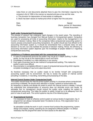C.P. Mansoor SJEC
Munnu Prasad. V 23 | P a g e
notes there on and documents attached there to give the information required by the
company’s Act of 1956 in the manner so required and give a true and fair view.
a. The provision for depreciation of fixed assets is inadequate.
b. Stock has been valued at market price which is higher than the cost price.
Date: Signed
Place: (Name, partner XY Associates)
Charted Accountant.
Audit under Computerized Environment.
The process of account has undergone rapid changes in the recent years. The recording of
business transaction has changed from Manual System to Computerized system. Computers
are used for processing all kinds of accounting information. Useful to the management in its
function of decision making. Most of the companies follow computerized accounting system to
record, process and present accounting transactions. An auditor should see how efficient is the
accounting information system is. It should be remembered that a computer does not take
decision on its own, but only facilitate the process of decision making. Hence, the efficiency of
accounting information system depends upon the knowledge of people related to it regarding
computerized accounting.
Limitations or Problems associated with the computerized accounts.
1. In case of computerized accounts the auditor may not go for in depth auditing. In other
words, he may not go to the original data to vouch and verify.
2. Knowledge of computer is a major deficiency in our country.
3. Each type of business has its own method of computerized auditing. This makes the
auditor’s work more difficult.
4. Documentation is completely different in case of computerized accounting which requires
complete knowledge of input and output document.
Its therefore necessary that an auditor needs to be familiar himself with computerized
accounting system and its environment. He has to review the system of internal control
prevailing in existence, in recording, transmitting and processing of the data.
Internal Control System Under Computerized Audit:
The auditor should study the internal control system existing in a business where computerized
accounting is followed. He should verify allocation of duties, systems of authorization etc.
Its necessary to identify and decide the extent to which the internal control is reliable. It should
be understood that computerization of accounts does not eliminate errors and frauds. Its
advisable that he management should consult the auditor while installing the system of
computerized accounting. This helps the auditor to satisfy himself as to its adequacy from the
point of view of audit work. The control systems may be of the following types:
a) Organizational Controls:
It is necessary to have an effective control system at various levels of organization. Eg: A
programmer can always manipulate facts if he desires to do so, if the organization has a
weak control system.
Its advisable to divide the work in such a manner that functions like programming, system
design and analysis, testing, operating etc are assigned to different people. It is always
necessary that the programmer does not have access to the data files.
 