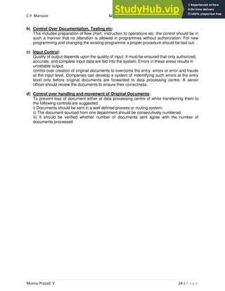 C.P. Mansoor SJEC
Munnu Prasad. V 24 | P a g e
b) Control Over Documentation, Testing etc:
This includes preparation of flow chart, instruction to operations etc. the control should be in
such a manner that no alteration is allowed in programmes without authorization. For new
programming and changing the existing programme a proper procedure should be laid out.
c) Input Control:
Quality of output depends upon the quality of input. It must be ensured that only authorized,
accurate, and complete input data are fed into the system. Errors in these areas results in
unreliable output.
control over creation of original documents to overcome the entry errors or error and frauds
at the input level. Companies can develop a system of indentifying such errors at the entry
level only before original documents are forwarded to data processing centre. A senior
officer should review the documents to ensure their correctness.
d) Control over handling and movement of Original Documents:
To prevent loss of document either at data processing centre of while transferring them to
the following controls are suggested:
i) Documents should be sent in a well defined process or routing system.
ii) The document sourced from one department should be consecutively numbered.
iii) It should be verified whether number of documents sent agree with the number of
documents processed.
 