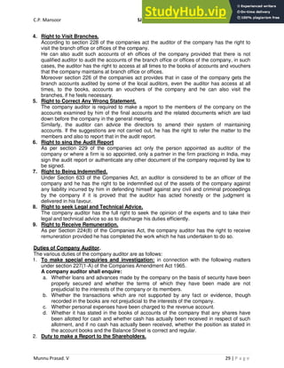 C.P. Mansoor SJEC
Munnu Prasad. V 29 | P a g e
4. Right to Visit Branches.
According to section 228 of the companies act the auditor of the company has the right to
visit the branch office or offices of the company.
He can also audit such accounts of eh offices of the company provided that there is not
qualified auditor to audit the accounts of the branch office or offices of the company, in such
cases, the auditor has the right to access at all times to the books of accounts and vouchers
that the company maintains at branch office or offices.
Moreover section 226 of the companies act provides that in case of the company gets the
branch accounts audited by some of the local auditors, even the auditor has access at all
times, to the books, accounts an vouchers of the company and he can also visit the
branches, if he feels necessary.
5. Right to Correct Any Wrong Statement.
The company auditor is required to make a report to the members of the company on the
accounts examined by him of the final accounts and the related documents which are laid
down before the company in the general meeting.
Similarly, the auditor can advice the directors to amend their system of maintaining
accounts. If the suggestions are not carried out, he has the right to refer the matter to the
members and also to report that in the audit report.
6. Right to sing the Audit Report
As per section 229 of the companies act only the person appointed as auditor of the
company or where a firm is so appointed, only a partner in the firm practicing in India, may
sign the audit report or authenticate any other document of the company required by law to
be signed.
7. Right to Being Indemnified.
Under Section 633 of the Companies Act, an auditor is considered to be an officer of the
company and he has the right to be indemnified out of the assets of the company against
any liability incurred by him in defending himself against any civil and criminal proceedings
by the company if it is proved that the auditor has acted honestly or the judgment is
delivered in his favour.
8. Right to seek Legal and Technical Advice.
The company auditor has the full right to seek the opinion of the experts and to take their
legal and technical advice so as to discharge his duties efficiently.
9. Right to Receive Remuneration.
As per Section 224(8) of the Companies Act, the company auditor has the right to receive
remuneration provided he has completed the work which he has undertaken to do so.
Duties of Company Auditor.
The various duties of the company auditor are as follows:
1. To make special enquiries and investigation: in connection with the following matters
under section 227(1-A) of the Companies Amendment Act 1965.
A company auditor shall enquire:
a. Whether loans and advances made by the company on the basis of security have been
properly secured and whether the terms of which they have been made are not
prejudicial to the interests of the company or its members.
b. Whether the transactions which are not supported by any fact or evidence, though
recorded in the books are not prejudicial to the interests of the company.
c. Whether personal expenses have been charged to the revenue account.
d. Whether it has stated in the books of accounts of the company that any shares have
been allotted for cash and whether cash has actually been received in respect of such
allotment, and if no cash has actually been received, whether the position as stated in
the account books and the Balance Sheet is correct and regular.
2. Duty to make a Report to the Shareholders.
 