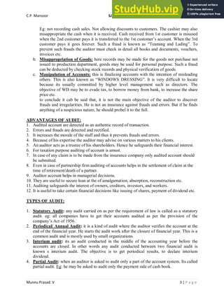 C.P. Mansoor SJEC
Munnu Prasad. V 3 | P a g e
Eg: not recording cash sales. Not allowing discounts to customers. The cashier may also
misappropriate the cash when it is received. Cash received from 1st customer is misused
when the 2nd customer pays it is transferred to the 1st customer’s account. When the 3rd
customer pays it goes forever. Such a fraud is known as “Teaming and Lading”. To
prevent such frauds the auditor must check in detail all books and documents, vouchers,
invoices etc.
b. Misappropriation of Goods: here records may be made for the goods not purchase not
issued to production department, goods may be used for personal purpose. Such a fraud
can be deducted by checking stock records and physical verification of goods.
c. Manipulation of Accounts: this is finalizing accounts with the intention of misleading
others. This is also known as “WINDOWS DRESSING”. It is very difficult to locate
because its usually committed by higher level management such as directors. The
objective of WD may be to evade tax, to borrow money from bank, to increase the share
price etc.
to conclude it cab be said that, it is not the main objective of the auditor to discover
frauds and irregularities. He is not an insurance against frauds and errors. But if he finds
anything of a suspicious nature, he should probel it to the full.
ADVANTAGES OF AUDIT:
1. Audited account are detected as an authentic record of transaction.
2. Errors and frauds are detected and rectified.
3. It increases the morale of the staff and thus it prevents frauds and errors.
4. Because of his expertise the auditor may advise on various matters to his clients.
5. An auditor acts as a trustee of his shareholders. Hence he safeguards their financial interest.
6. For taxation purpose auditing of account is amust.
7. In case of any claim is to be made from the insurance company only audited account should
be submitted.
8. Even in case of partnership firm auditing of accounts helps in the settlement of claim at the
time of retirement/death of a partner.
9. Auditor account helps in managerial decisions.
10. They are useful to secure loan at the of amalgamation, absorption, reconstruction etc.
11. Auditing safeguards the interest of owners, creditors, investors, and workers.
12. It is useful to take certain financial decisions like issuing of shares, payment of dividend etc.
TYPES OF AUDIT:
1. Statutory Audit: any audit carried on as per the requirement of law is called as a statutory
audit. eg: all companies have to get their accounts audited as per the provision of the
company’s Act of 1956.
2. Periodical/ Annual Audit: it is a kind of audit where the auditor verifies the account at the
end of the financial year. He starts the audit work after the closure of financial year. This is a
common audit and is mostly used by small organizations.
3. Interium audit: its an audit conducted in the middle of the accounting year before the
accounts are closed. In other words any audit conducted between two financial audit is
known s interium audit. The objective is to get periodical results, to declare interium
dividend.
4. Partial Audit: when an auditor is asked to audit only a part of the account system. Its called
partial audit. Eg: he may be asked to audit only the payment side of cash book.
 