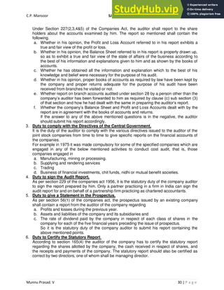 C.P. Mansoor SJEC
Munnu Prasad. V 30 | P a g e
Under Section 227(2,3,4&5) of the Companies Act, the auditor shall report to the share
holders about the accounts examined by him. The report so mentioned shall contain the
following.
a. Whether in his opinion, the Profit and Loss Account referred to in his report exhibits a
true and fair view of the profit or loss.
b. Whether in his opinion, the Balance Sheet referred to in his report is properly drawn up,
so as to exhibit a true and fair view of the state of affairs of the business according to
the best of his information and explanations given to him and as shown by the books of
accounts.
c. Whether he has obtained all the information and explanation which to the best of his
knowledge and belief were necessary for the purpose of his audit.
d. Whether in his opinion, proper books of accounts as required by law have been kept by
the company and proper returns adequate for the purpose of his audit have been
received from branches he visited or not.
e. Whether report on branch accounts audited under section 28 by a person other than the
company’s auditor has been forwarded to him as required by clause (c) sub section (3)
of that section and how he had dealt with the same in preparing the auditor’s report.
f. Whether the company’s Balance Sheet and Profit and Loss Accounts dealt with by the
report are in agreement with the books of accounts and returns.
If the answer to any of the above mentioned questions is in the negative, the auditor
should submit his report accordingly.
3. Duty to comply with the Directives of the Central Government.
It is the duty of the auditor to comply with the various directives issued to the auditor of the
joint stock companies from time to time to give specific reports on the financial accounts of
the companies.
For example in 1975 it was made compulsory for some of the specified companies which are
engaged in any of the below mentioned activities to conduct cost audit, that is, those
companies engaged in
a. Manufacturing, mining or processing.
b. Supplying and rendering services
c. Trading
d. Business of financial investments, chit funds, nidhi or mutual benefit societies.
4. Duty to sign the Audit Report.
As per section 229 of the companies act 1956, it is the statutory duty of the company auditor
to sign the report prepared by him. Only a partner practicing in a firm in India can sign the
audit report for and on behalf of a partnership firm practicing as chartered accountants.
5. Duty to give a Statement in the Prospectus.
As per section 56(1) of the companies act, the prospectus issued by an existing company
shall contain a report from the auditor of the company regarding
a. Profits and losses during the previous year.
b. Assets and liabilities of the company and its subsidiaries and
c. The rate of dividend paid by the company in respect of each class of shares in the
company for each of the five financial years preceding the issue of prospectus.
So it is the statutory duty of the company auditor to submit his report containing the
above mentioned points.
6. Duty to Certify the Statutory Report.
According to section 165(4) the auditor of the company has to certify the statutory report
regarding the shares allotted by the company, the cash received in respect of shares, and
the receipts and payments of the company. The statutory report should also be certified as
correct by two directors, one of whom shall be managing director.
 