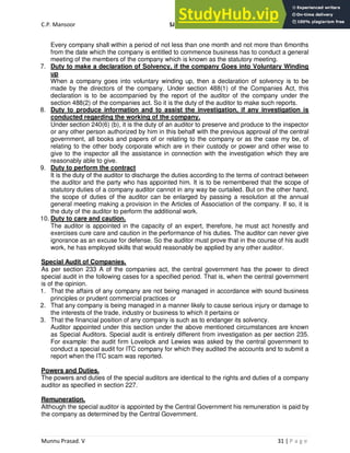 C.P. Mansoor SJEC
Munnu Prasad. V 31 | P a g e
Every company shall within a period of not less than one month and not more than 6months
from the date which the company is entitled to commence business has to conduct a general
meeting of the members of the company which is known as the statutory meeting.
7. Duty to make a declaration of Solvency, if the company Goes into Voluntary Winding
up
When a company goes into voluntary winding up, then a declaration of solvency is to be
made by the directors of the company. Under section 488(1) of the Companies Act, this
declaration is to be accompanied by the report of the auditor of the company under the
section 488(2) of the companies act. So it is the duty of the auditor to make such reports.
8. Duty to produce information and to assist the investigation, if any investigation is
conducted regarding the working of the company.
Under section 240(6) (b), it is the duty of an auditor to preserve and produce to the inspector
or any other person authorized by him in this behalf with the previous approval of the central
government, all books and papers of or relating to the company or as the case my be, of
relating to the other body corporate which are in their custody or power and other wise to
give to the inspector all the assistance in connection with the investigation which they are
reasonably able to give.
9. Duty to perform the contract
It is the duty of the auditor to discharge the duties according to the terms of contract between
the auditor and the party who has appointed him. It is to be remembered that the scope of
statutory duties of a company auditor cannot in any way be curtailed. But on the other hand,
the scope of duties of the auditor can be enlarged by passing a resolution at the annual
general meeting making a provision in the Articles of Association of the company. If so, it is
the duty of the auditor to perform the additional work.
10. Duty to care and caution.
The auditor is appointed in the capacity of an expert, therefore, he must act honestly and
exercises cure care and caution in the performance of his duties. The auditor can never give
ignorance as an excuse for defense. So the auditor must prove that in the course of his audit
work, he has employed skills that would reasonably be applied by any other auditor.
Special Audit of Companies.
As per section 233 A of the companies act, the central government has the power to direct
special audit in the following cases for a specified period. That is, when the central government
is of the opinion.
1. That the affairs of any company are not being managed in accordance with sound business
principles or prudent commercial practices or
2. That any company is being managed in a manner likely to cause serious injury or damage to
the interests of the trade, industry or business to which it pertains or
3. That the financial position of any company is such as to endanger its solvency.
Auditor appointed under this section under the above mentioned circumstances are known
as Special Auditors. Special audit is entirely different from investigation as per section 235.
For example: the audit firm Lovelock and Lewies was asked by the central government to
conduct a special audit for ITC company for which they audited the accounts and to submit a
report when the ITC scam was reported.
Powers and Duties.
The powers and duties of the special auditors are identical to the rights and duties of a company
auditor as specified in section 227.
Remuneration.
Although the special auditor is appointed by the Central Government his remuneration is paid by
the company as determined by the Central Government.
 