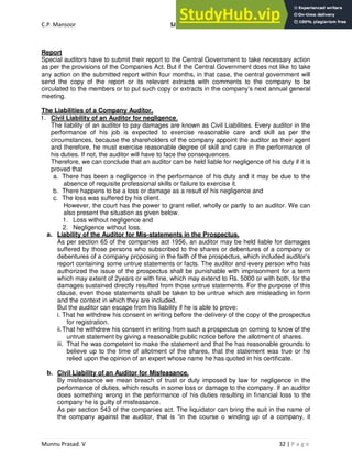 C.P. Mansoor SJEC
Munnu Prasad. V 32 | P a g e
Report
Special auditors have to submit their report to the Central Government to take necessary action
as per the provisions of the Companies Act. But if the Central Government does not like to take
any action on the submitted report within four months, in that case, the central government will
send the copy of the report or its relevant extracts with comments to the company to be
circulated to the members or to put such copy or extracts in the company’s next annual general
meeting.
The Liabilities of a Company Auditor.
1. Civil Liability of an Auditor for negligence.
The liability of an auditor to pay damages are known as Civil Liabilities. Every auditor in the
performance of his job is expected to exercise reasonable care and skill as per the
circumstances, because the shareholders of the company appoint the auditor as their agent
and therefore, he must exercise reasonable degree of skill and care in the performance of
his duties. If not, the auditor will have to face the consequences.
Therefore, we can conclude that an auditor can be held liable for negligence of his duty if it is
proved that
a. There has been a negligence in the performance of his duty and it may be due to the
absence of requisite professional skills or failure to exercise it.
b. There happens to be a loss or damage as a result of his negligence and
c. The loss was suffered by his client.
However, the court has the power to grant relief, wholly or partly to an auditor. We can
also present the situation as given below.
1. Loss without negligence and
2. Negligence without loss.
a. Liability of the Auditor for Mis-statements in the Prospectus.
As per section 65 of the companies act 1956, an auditor may be held liable for damages
suffered by those persons who subscribed to the shares or debentures of a company or
debentures of a company proposing in the faith of the prospectus, which included auditor’s
report containing some untrue statements or facts. The auditor and every person who has
authorized the issue of the prospectus shall be punishable with imprisonment for a term
which may extent of 2years or with fine, which may extend to Rs. 5000 or with both, for the
damages sustained directly resulted from those untrue statements. For the purpose of this
clause, even those statements shall be taken to be untrue which are misleading in form
and the context in which they are included.
But the auditor can escape from his liability if he is able to prove:
i. That he withdrew his consent in writing before the delivery of the copy of the prospectus
for registration.
ii.That he withdrew his consent in writing from such a prospectus on coming to know of the
untrue statement by giving a reasonable public notice before the allotment of shares.
iii. That he was competent to make the statement and that he has reasonable grounds to
believe up to the time of allotment of the shares, that the statement was true or he
relied upon the opinion of an expert whose name he has quoted in his certificate.
b. Civil Liability of an Auditor for Misfeasance.
By misfeasance we mean breach of trust or duty imposed by law for negligence in the
performance of duties, which results in some loss or damage to the company. If an auditor
does something wrong in the performance of his duties resulting in financial loss to the
company he is guilty of misfeasance.
As per section 543 of the companies act. The liquidator can bring the suit in the name of
the company against the auditor, that is “in the course o winding up of a company, it
 